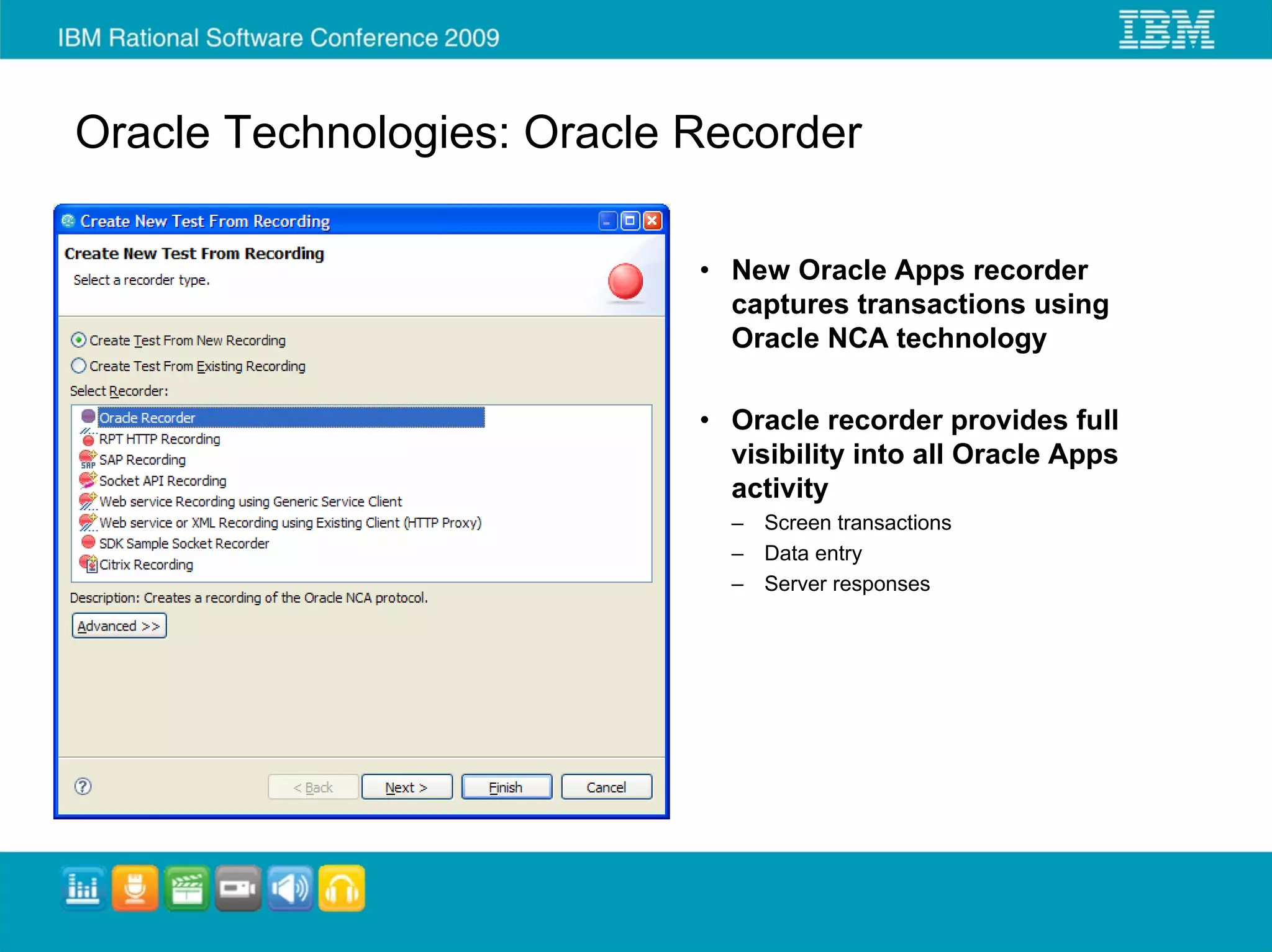 Oracle Technologies: Oracle Recorder

                            • New Oracle Apps recorder
                              captures transactions using
                              Oracle NCA technology

                            • Oracle recorder provides full
                              visibility into all Oracle Apps
                              activity
                              – Screen transactions
                              – Data entry
                              – Server responses
 