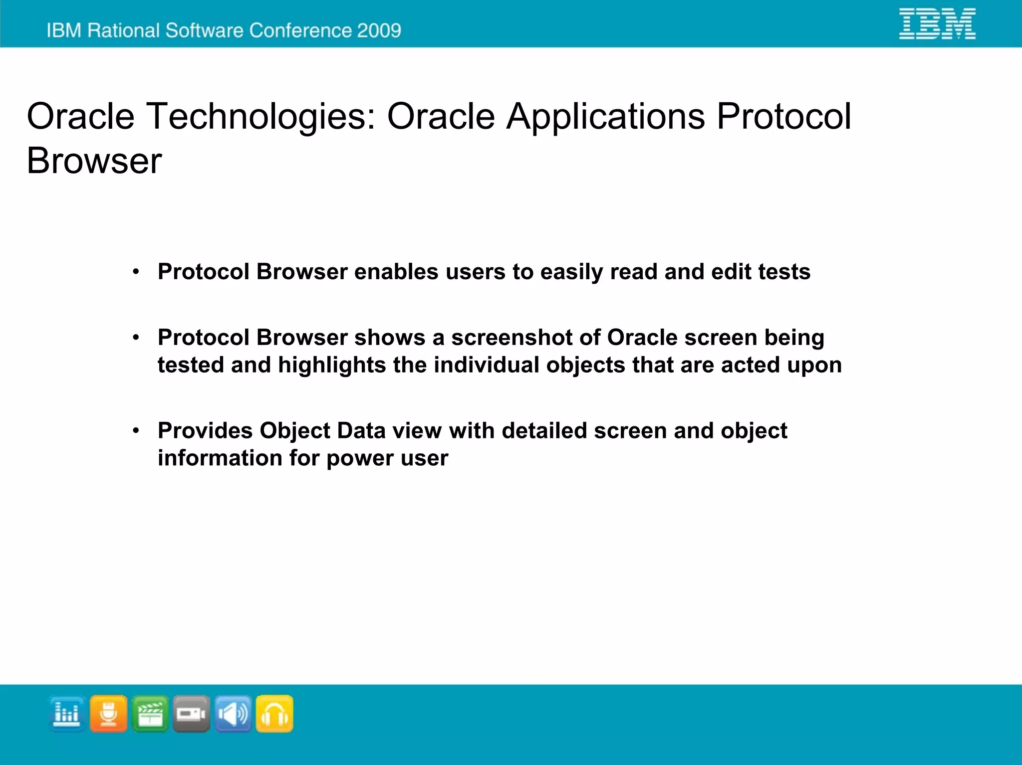 Oracle Technologies: Oracle Applications Protocol
Browser

      • Protocol Browser enables users to easily read and edit tests

      • Protocol Browser shows a screenshot of Oracle screen being
        tested and highlights the individual objects that are acted upon

      • Provides Object Data view with detailed screen and object
        information for power user
 
