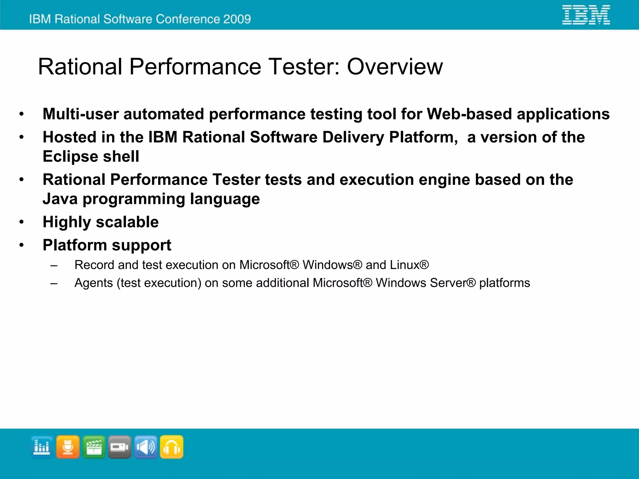 Rational Performance Tester: Overview
•   Multi-user automated performance testing tool for Web-based applications
•   Hosted in the IBM Rational Software Delivery Platform, a version of the
    Eclipse shell
•   Rational Performance Tester tests and execution engine based on the
    Java programming language
•   Highly scalable
•   Platform support
     –   Record and test execution on Microsoft® Windows® and Linux®
     –   Agents (test execution) on some additional Microsoft® Windows Server® platforms
 