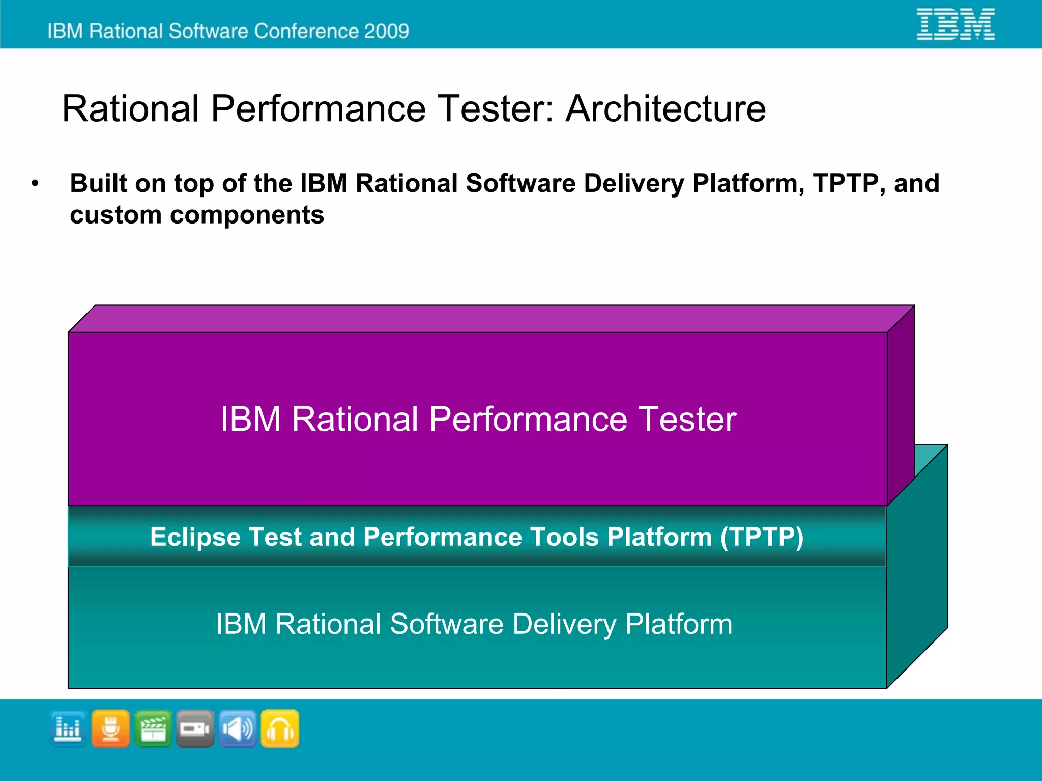 Rational Performance Tester: Architecture
•   Built on top of the IBM Rational Software Delivery Platform, TPTP, and
    custom components




                IBM Rational Performance Tester


          Eclipse Test and Performance Tools Platform (TPTP)


               IBM Rational Software Delivery Platform
 