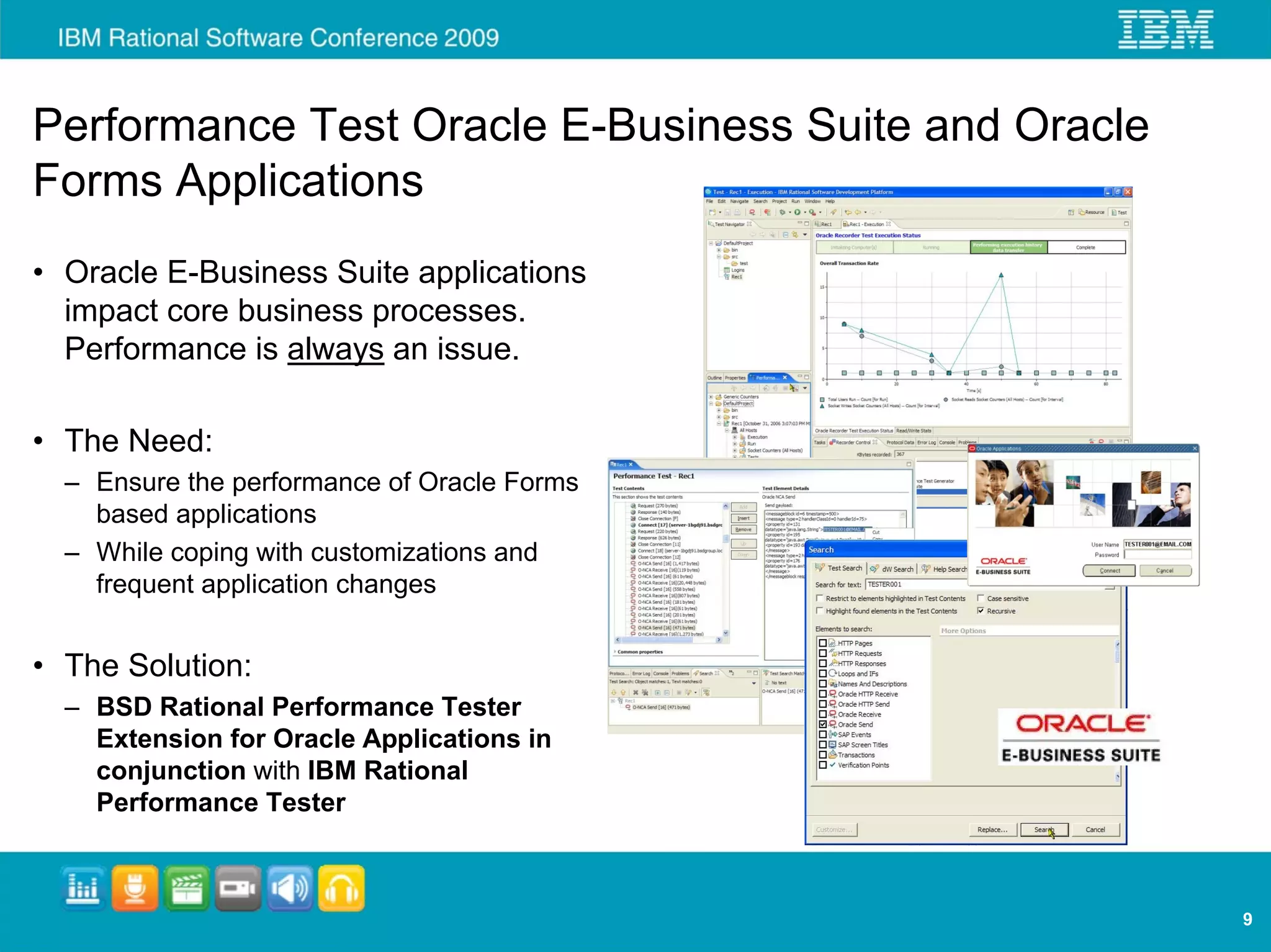 Performance Test Oracle E-Business Suite and Oracle
Forms Applications
• Oracle E-Business Suite applications
  impact core business processes.
  Performance is always an issue.

• The Need:
  – Ensure the performance of Oracle Forms
    based applications
  – While coping with customizations and
    frequent application changes


• The Solution:
  – BSD Rational Performance Tester
    Extension for Oracle Applications in
    conjunction with IBM Rational
    Performance Tester



                                                      9
 