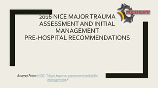 2016 NICE MAJORTRAUMA
ASSESSMENT AND INITIAL
MANAGEMENT
PRE-HOSPITAL RECOMMENDATIONS
Excerpt From: NICE. “Major trauma: assessment and initial
management.”
 