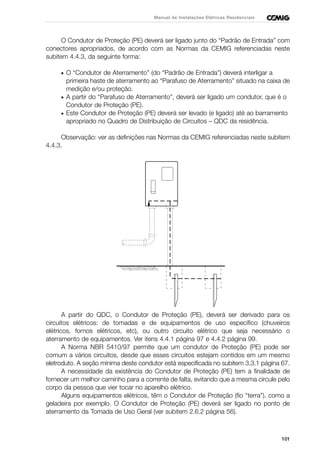 101
Manual de Instalações Elétricas Residenciais
O Condutor de Proteção (PE) deverá ser ligado junto do “Padrão de Entrada” com
conectores apropriados, de acordo com as Normas da CEMIG referenciadas neste
subitem 4.4.3, da seguinte forma:
• O “Condutor de Aterramento” (do “Padrão de Entrada”) deverá interligar a
primeira haste de aterramento ao “Parafuso de Aterramento” situado na caixa de
medição e/ou proteção.
• A partir do “Parafuso de Aterramento”, deverá ser ligado um condutor, que é o
Condutor de Proteção (PE).
• Este Condutor de Proteção (PE) deverá ser levado (e ligado) até ao barramento
apropriado no Quadro de Distribuição de Circuitos – QDC da residência.
Observação: ver as definições nas Normas da CEMIG referenciadas neste subitem
4.4.3.
A partir do QDC, o Condutor de Proteção (PE), deverá ser derivado para os
circuitos elétricos: de tomadas e de equipamentos de uso específico (chuveiros
elétricos, fornos elétricos, etc), ou outro circuito elétrico que seja necessário o
aterramento de equipamentos. Ver itens 4.4.1 página 97 e 4.4.2 página 99.
A Norma NBR 5410/97 permite que um condutor de Proteção (PE) pode ser
comum a vários circuitos, desde que esses circuitos estejam contidos em um mesmo
eletroduto. A seção mínima deste condutor está especificada no subitem 3.3.1 página 67.
A necessidade da existência do Condutor de Proteção (PE) tem a finalidade de
fornecer um melhor caminho para a corrente de falta, evitando que a mesma circule pelo
corpo da pessoa que vier tocar no aparelho elétrico.
Alguns equipamentos elétricos, têm o Condutor de Proteção (fio “terra”), como a
geladeira por exemplo. O Condutor de Proteção (PE) deverá ser ligado no ponto de
aterramento da Tomada de Uso Geral (ver subitem 2.6.2 página 56).
 