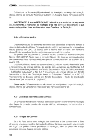 102
Manual de Instalações Elétricas Residenciais
O Condutor de Proteção (PE) não deverá ser interligado, ao longo da instalação
elétrica interna, ao condutor Neutro (ver subitem 4.4.4 página 102) e nem usado como
tal.
IMPORTANTE: A Norma NBR 5410/97 determina que em todos os esquemas
de Aterramento, o Condutor de Proteção (PE) não deve ser seccionado e que
nenhum dispositivo deve ser inserido a esse Condutor de Proteção.
4.4.4 - Condutor Neutro
O condutor Neutro é o elemento do circuito que estabelece o equilíbrio de todo o
sistema da instalação elétrica. Para cada circuito elétrico teremos que ter um condutor
Neutro partindo do QDC. De acordo com a Norma NBR 5410/97, em nenhuma
circunstância, o condutor Neutro, poderá ser comum a vários circuitos.
Só poderá ser seccionado o Condutor Neutro, quando for recomendado pela
Norma NBR 5410/97. Neste caso, o condutor Neutro não deve ser seccionado antes
dos condutores Fase, nem restabelecido após os condutores Fase. Ver subitem 4.6.3
página 111.
O condutor Neutro deverá ser sempre aterrado junto ao “Padrão de Entrada” para
o fornecimento de energia elétrica, de acordo com as Normas da CEMIG ND 5.1
“Fornecimento de Energia Elétrica em Tensão Secundária – Rede de Distribuição Aérea
– Edificações Individuais”, a ND 5.2 “Fornecimento de Energia Elétrica em Tensão
Secundária – Rede de Distribuição Aérea – Edificações Coletivas” e a ND 5.5
“Fornecimento de Energia Elétrica em Tensão Secundária – Rede de Distribuição
Subterrânea” (ver subitem 4.4.1 página 97).
Observação: O Condutor Neutro não deverá ser interligado ao longo da instalação
elétrica interna, ao Condutor de Proteção (PE) e nem usado como tal.
4.5 - Distúrbios nas Instalações Elétricas
Os principais distúrbios de natureza elétrica que podem ocorrer em uma instalação
são: fugas de corrente, perdas de energia elétrica, sobrecargas, curtos-circuitos e
sobretensões.
4.5.1 - Fugas de Corrente
Se o fio Fase estiver com isolação dele danificada e fizer contato com a Terra
através de uma parte metálica da instalação elétrica, fluirá por esse ponto uma corrente
de “fuga” que poderá causar problemas à instalação, além da perda de energia
provocada por essa fuga de corrente elétrica.
 