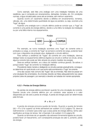 103
Manual de Instalações Elétricas Residenciais
Como exemplo, será feita uma analogia com uma instalação hidráulica de uma
residência, que é composta por encanamentos, derivações, torneiras, etc. Em condições
normais, a água circulará pelos canos até as torneiras, sem nenhum vazamento.
Quando ocorre um vazamento devido a defeitos em encanamentos, torneiras,
válvulas, etc, uma determinada quantidade de água se perderá, ou seja, ocorrerá uma
“fuga” de água.
Fazendo uma analogia com o circuito elétrico pode-se concluir que, a “fuga” de
corrente é uma perda de energia elétrica, devido a uma falha na isolação da instalação
ou por uma falha interna nos equipamentos.
Por exemplo, se numa instalação acontece uma “fuga” de corrente entre a
proteção e a carga, a corrente de “fuga” se somará à corrente de carga, podendo fazer
com que o dispositivo de proteção atue, desligando o circuito elétrico.
Para verificar a existência de “fugas” de corrente em uma instalação, deve-se
desligar todos os equipamentos elétricos ligados ao circuito e verificar se circula, ainda,
alguma corrente (isto pode ser feito através do próprio medidor de energia).
Deve-se verificar também, se o disco do medidor continua girando. Se estiver, é
porque existe “fuga” de corrente na instalação elétrica.
Procedendo desta maneira e desligando os circuitos parciais gradualmente, consegue-
se determinar em qual circuito e em que ponto está acontecendo a “fuga” de corrente.
Uma das causas mais comuns das “fugas” são as emendas. Não deve-se passar em
uma tubulação fios emendados. As emendas deverão ser feitas adequadamente nas caixas
próprias (caixa de passagem, por exemplo) e deverão ser isoladas de maneira apropriada.
4.5.2 – Perdas de Energia Elétrica
As perdas de energia elétrica acontecem quando há uma circulação de corrente.
Quando circula uma corrente elétrica por um condutor, esse aquece e o calor
despendido por ele será a perda de energia. A perda de energia pode ser determinada
pela fórmula:
P = R x I2
A perda de energia provoca queda de tensão. Quando a queda de tensão
(∆U = R x I) for superior ao limite admissível (ver subitem 3.3.2.2 página 73), deve-se
redimensionar o condutor para evitar que a essa perda de energia elétrica, tenha valor
significativo ao longo do tempo. Ver o Exemplo 3 do subitem 3.3.3 página 82.
Quando os terminais de um aparelho não estiverem firmemente ligados ao circuito,
poderá haver um faiscamento, com conseqüente produção de calor e, portanto, perda
de energia.
CARGAQDC
FUGA
 