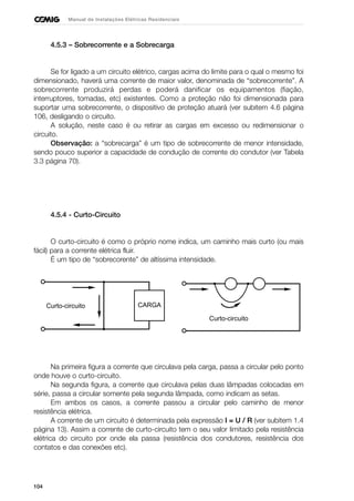 104
Manual de Instalações Elétricas Residenciais
4.5.3 – Sobrecorrente e a Sobrecarga
Se for ligado a um circuito elétrico, cargas acima do limite para o qual o mesmo foi
dimensionado, haverá uma corrente de maior valor, denominada de “sobrecorrente”. A
sobrecorrente produzirá perdas e poderá danificar os equipamentos (fiação,
interruptores, tomadas, etc) existentes. Como a proteção não foi dimensionada para
suportar uma sobrecorrente, o dispositivo de proteção atuará (ver subitem 4.6 página
106, desligando o circuito.
A solução, neste caso é ou retirar as cargas em excesso ou redimensionar o
circuito.
Observação: a “sobrecarga” é um tipo de sobrecorrente de menor intensidade,
sendo pouco superior a capacidade de condução de corrente do condutor (ver Tabela
3.3 página 70).
4.5.4 - Curto-Circuito
O curto-circuito é como o próprio nome indica, um caminho mais curto (ou mais
fácil) para a corrente elétrica fluir.
É um tipo de “sobrecorente” de altíssima intensidade.
Na primeira figura a corrente que circulava pela carga, passa a circular pelo ponto
onde houve o curto-circuito.
Na segunda figura, a corrente que circulava pelas duas lâmpadas colocadas em
série, passa a circular somente pela segunda lâmpada, como indicam as setas.
Em ambos os casos, a corrente passou a circular pelo caminho de menor
resistência elétrica.
A corrente de um circuito é determinada pela expressão I = U / R (ver subitem 1.4
página 13). Assim a corrente de curto-circuito tem o seu valor limitado pela resistência
elétrica do circuito por onde ela passa (resistência dos condutores, resistência dos
contatos e das conexões etc).
CARGACurto-circuito
Curto-circuito
 