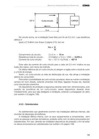 105
Manual de Instalações Elétricas Residenciais
No circuito acima, se a instalação fosse feita com fio de 0,5 mm2
, cuja resistência
elétrica é
igual a 27,8 Ω/km (ver Anexo 5 página 215), tem-se:
Icc = U
R
Comprimento do circuito: 2 x 5 m = 10 m
Resistência total do circuito: 27,8 Ω/km x 10 m / 1000 = 0,278 Ω
Corrente de curto-circuito: Icc = 127 V / 0,278 Ω = 457 A
Esse valor da corrente de curto-circuito para o cabo de 0,5 mm2
implica na sua
fusão dos cabos, com riscos de incêndio.
Os efeitos elétricos de um curto-circuito só atingem a região entre o local do curto
e a fonte de energia.
Assim, um curto-circuito na rede de distribuição da rua, não atinge a instalação
elétrica do consumidor.
Para evitar a possibilidade de curto-circuito acontecer, deve-se manter a instalação
sempre em bom estado, evitando emendas mal feitas, ligações frouxas etc, fazendo
uma manutenção preventiva.
Os dispositivos de proteção e segurança deverão estar bem dimensionados, pois
quando da ocorrência de um curto-circuito, esses dispositivos deverão atuar
imediatamente, para que seja desligada a instalação, evitando a propagação do dano
(ver subitem 4.6 página 106).
4.5.5 - Sobretensões
As sobretensões que geralmente ocorrem nas instalações elétricas internas, são
oriundas de descargas atmosféricas.
A instalação elétrica interna, com os seus equipamentos e componentes, bem
como as pessoas e animais domésticos, poderão sofrer com os danos provocados por
sobretensões. Por isso, deverão ser instalados dispositivos de proteção, a fim de evitar
os danos provocados por sobretensões (ver subitem 4.6 página 106)
CARGACurto-circuito127 V
5 m
 