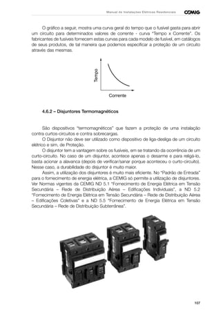 107
Manual de Instalações Elétricas Residenciais
O gráfico a seguir, mostra uma curva geral do tempo que o fusível gasta para abrir
um circuito para determinados valores de corrente - curva “Tempo x Corrente”. Os
fabricantes de fusíveis fornecem estas curvas para cada modelo de fusível, em catálogos
de seus produtos, de tal maneira que podemos especificar a proteção de um circuito
através das mesmas.
4.6.2 – Disjuntores Termomagnéticos
São dispositivos “termomagnéticos” que fazem a proteção de uma instalação
contra curtos-circuitos e contra sobrecargas.
O Disjuntor não deve ser utilizado como dispositivo de liga-desliga de um circuito
elétrico e sim, de Proteção.
O disjuntor tem a vantagem sobre os fusíveis, em se tratando da ocorrência de um
curto-circuito. No caso de um disjuntor, acontece apenas o desarme e para religá-lo,
basta acionar a alavanca (depois de verificar/sanar porque aconteceu o curto-circuito).
Nesse caso, a durabilidade do disjuntor é muito maior.
Assim, a utilização dos disjuntores é muito mais eficiente. No “Padrão de Entrada”
para o fornecimento de energia elétrica, a CEMIG só permite a utilização de disjuntores.
Ver Normas vigentes da CEMIG ND 5.1 “Fornecimento de Energia Elétrica em Tensão
Secundária – Rede de Distribuição Aérea – Edificações Individuais”, a ND 5.2
“Fornecimento de Energia Elétrica em Tensão Secundária – Rede de Distribuição Aérea
– Edificações Coletivas” e a ND 5.5 “Fornecimento de Energia Elétrica em Tensão
Secundária – Rede de Distribuição Subterrânea”.
Tempo Corrente
 