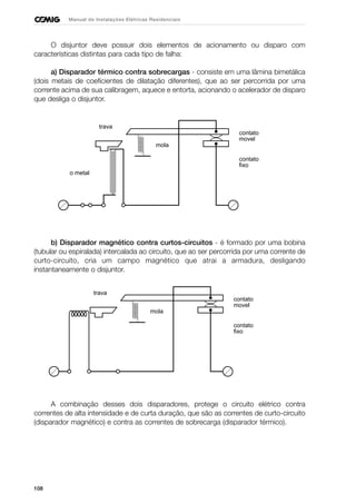 108
Manual de Instalações Elétricas Residenciais
O disjuntor deve possuir dois elementos de acionamento ou disparo com
características distintas para cada tipo de falha:
a) Disparador térmico contra sobrecargas - consiste em uma lâmina bimetálica
(dois metais de coeficientes de dilatação diferentes), que ao ser percorrida por uma
corrente acima de sua calibragem, aquece e entorta, acionando o acelerador de disparo
que desliga o disjuntor.
b) Disparador magnético contra curtos-circuitos - é formado por uma bobina
(tubular ou espiralada) intercalada ao circuito, que ao ser percorrida por uma corrente de
curto-circuito, cria um campo magnético que atrai a armadura, desligando
instantaneamente o disjuntor.
A combinação desses dois disparadores, protege o circuito elétrico contra
correntes de alta intensidade e de curta duração, que são as correntes de curto-circuito
(disparador magnético) e contra as correntes de sobrecarga (disparador térmico).
mola
trava
contato
movel
contato
fixo
o metal
mola
trava
contato
movel
contato
fixo
 