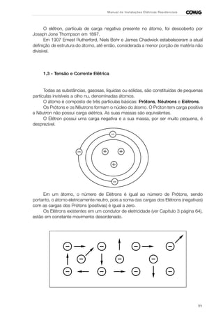 11
Manual de Instalações Elétricas Residenciais
O elétron, partícula de carga negativa presente no átomo, foi descoberto por
Joseph Jone Thompson em 1897.
Em 1907 Ernest Rutherford, Niels Bohr e James Chadwick estabeleceram a atual
definição de estrutura do átomo, até então, considerada a menor porção de matéria não
divisível.
1.3 - Tensão e Corrente Elétrica
Todas as substâncias, gasosas, líquidas ou sólidas, são constituídas de pequenas
partículas invisíveis a olho nu, denominadas átomos.
O átomo é composto de três partículas básicas: Prótons, Nêutrons e Elétrons.
Os Prótons e os Nêutrons formam o núcleo do átomo. O Próton tem carga positiva
e Nêutron não possui carga elétrica. As suas massas são equivalentes.
O Elétron possui uma carga negativa e a sua massa, por ser muito pequena, é
desprezível.
Em um átomo, o número de Elétrons é igual ao número de Prótons, sendo
portanto, o átomo eletricamente neutro, pois a soma das cargas dos Elétrons (negativas)
com as cargas dos Prótons (positivas) é igual a zero.
Os Elétrons existentes em um condutor de eletricidade (ver Capítulo 3 página 64),
estão em constante movimento desordenado.
 