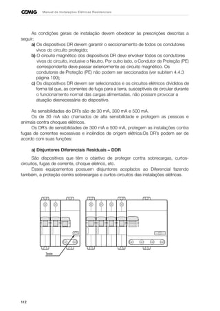 112
Manual de Instalações Elétricas Residenciais
As condições gerais de instalação devem obedecer às prescrições descritas a
seguir:
a) Os dispositivos DR devem garantir o seccionamento de todos os condutores
vivos do circuito protegido;
b) O circuito magnético dos dispositivos DR deve envolver todos os condutores
vivos do circuito, inclusive o Neutro. Por outro lado, o Condutor de Proteção (PE)
correspondente deve passar exteriormente ao circuito magnético. Os
condutores de Proteção (PE) não podem ser seccionados (ver subitem 4.4.3
página 100);
c) Os dispositivos DR devem ser selecionados e os circuitos elétricos divididos de
forma tal que, as correntes de fuga para a terra, susceptíveis de circular durante
o funcionamento normal das cargas alimentadas, não possam provocar a
atuação desnecessária do dispositivo.
As sensibilidades do DR’s são de 30 mA, 300 mA e 500 mA.
Os de 30 mA são chamados de alta sensibilidade e protegem as pessoas e
animais contra choques elétricos.
Os DR’s de sensibilidades de 300 mA e 500 mA, protegem as instalações contra
fugas de correntes excessivas e incêndios de origem elétrica.Os DR’s podem ser de
acordo com suas funções:
a) Disjuntores Diferenciais Residuais – DDR
São dispositivos que têm o objetivo de proteger contra sobrecargas, curtos-
circuitos, fugas de corrente, choque elétrico, etc.
Esses equipamentos possuem disjuntores acoplados ao Diferencial fazendo
também, a proteção contra sobrecargas e curtos-circuitos das instalações elétricas.
Teste
 