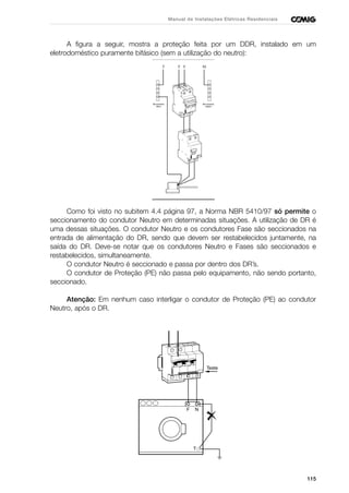 115
Manual de Instalações Elétricas Residenciais
A figura a seguir, mostra a proteção feita por um DDR, instalado em um
eletrodoméstico puramente bifásico (sem a utilização do neutro):
Como foi visto no subitem 4.4 página 97, a Norma NBR 5410/97 só permite o
seccionamento do condutor Neutro em determinadas situações. A utilização de DR é
uma dessas situações. O condutor Neutro e os condutores Fase são seccionados na
entrada de alimentação do DR, sendo que devem ser restabelecidos juntamente, na
saída do DR. Deve-se notar que os condutores Neutro e Fases são seccionados e
restabelecidos, simultaneamente.
O condutor Neutro é seccionado e passa por dentro dos DR’s.
O condutor de Proteção (PE) não passa pelo equipamento, não sendo portanto,
seccionado.
Atenção: Em nenhum caso interligar o condutor de Proteção (PE) ao condutor
Neutro, após o DR.
F N
T
Teste
 