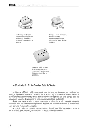 118
Manual de Instalações Elétricas Residenciais
4.6.5 – Proteção Contra Queda e Falta de Tensão
A Norma NBR 5410/97 recomenda que devem ser tomadas as medidas de
proteção quando uma queda ou aumento de tensão significativa ou a falta da tensão e
o posterior restabelecimento dessa tensão forem susceptíveis de criar perigo para as
pessoas e bens ou de perturbar o bom funcionamento da instalação.
Para a proteção contra quedas, aumentos e faltas de tensão são normalmente
utilizados relés de subtensão acoplados a dispositivos de seccionamento ou contatores
com contato de auto-alimentação.
A ligação elétrica desses equipamentos, deverá ser feita de acordo com o
recomendado pelos catálogos/manuais do respectivo equipamento.
Proteção para: tv com
ligação coaxial de antena
externa ou parabólica,
vídeo e conversor para tv
a cabo.
Proteção para: fax, telex,
telefone sem fio,
secretária eletrônica e
micros com placa de fax-
modem.
Proteção para: tv, vídeo,
equipamento de som,
computador, video game,
freezer, microondas e
geladeira.
 