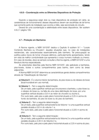 119
Manual de Instalações Elétricas Residenciais
4.6.6 – Coordenação entre os Diferentes Dispositivos de Proteção
Quando a segurança exigir dois ou mais dispositivos de proteção em série, as
caraterísticas de funcionamento desses dispositivos devem ser escolhidas de tal forma
que somente parte da instalação que ocorreu a falta, seja seccionada do circuito.
Deverá ter uma coordenação e seletividade entre esses dispositivos. Ver subitem
4.6.2.1 página 109.
4.7 – Proteção em Banheiros
A Norma vigente, a NBR 5410/97 dedica o Capítulo 9 subitem 9.1 – “Locais
Contendo Banheira ou Chuveiro”, àquelas situações que, no caso de instalações
residenciais, são caracterizadas essencialmente pelo banheiro. Tal preocupação se
justifica pelos riscos de tomar choques elétricos, particularmente apresentados, tendo
em vista da melhor condutividade que apresenta o corpo humano molhado ou imerso.
Em caso de dúvidas, deve-se sempre consultar a Norma vigente, a NBR 5410/97 e uma
literatura técnica especializada.
As prescrições descritas pela Norma NBR 5410/97, são aplicáveis a banheiras,
piso-boxes, boxes e outros compartimentos para banho, bem como às áreas
adjacentes.
A Norma NBR 5410/97 determina as características gerais destes compartimentos
através da “Classificação de Volumes”:
a) Volume 0 – É o volume interior da banheira, do piso-boxe ou do rebaixo do boxe
(local inundável em uso normal).
b) Volume 1 – Tem a seguinte determinação:
De um lado, pela superfície vertical que circunscreve a banheira, o piso-boxe ou
o rebaixo do boxe ou, na falta de uma clara delimitação do boxe, por uma
superfície vertical situada a 0,6 m ao redor do chuveiro ou ducha e,
Por outro lado, pelo piso e pelo plano horizontal situado a 2,25 m acima do
fundo da banheira, do piso do boxe ou do piso do banheiro.
c) Volume 2 – Tem a seguinte determinação:
De um lado, pela superfície vertical externa do Volume 1 e uma superfície vertical
paralela situada a 0,6 m do volume 1 e,
Por outro lado, pelo piso e pelo plano horizontal situado a 2,225 m acima do
piso.
d) Volume 3 - Tem a seguinte determinação:
De um lado, pela superfície vertical externa do Volume 2 e uma superfície vertical
paralela situada a 2,40 m do Volume 2 e,
Por outro lado, pelo piso e pelo plano horizontal situado a 2,25 m acima do piso.
 