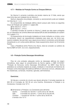 122
Manual de Instalações Elétricas Residenciais
4.7.1 – Medidas de Proteção Contra os Choques Elétricos
No Volume 0, somente é admitida uma tensão máxima de 12 Volts, sendo que
essa fonte deve ser instalada fora do Volume 0.
Nenhum dispositivo de proteção, comando ou seccionamento pode ser instalado
nos Volumes 0, 1, e 2.
Os componentes da instalação elétrica devem possuir pelo menos os seguintes
Graus de Proteção (ver subitem 4.1 página 86):
a) No Volume 0 : I P X 7 ;
b) No Volume 1 : I P X 4 .
É admitido tomadas de corrente no Volume 3, desde que elas sejam protegidas
por um dispositivo de corrente diferencial-residual (DR) de alta sensibilidade (ver subitem
4.6.3 página 111).
Os equipamentos de iluminação instalados em locais molhados ou úmidos, como
os banheiros, devem ser especialmente projetados para esse uso, de forma que,
quando instalados não permitam que a água se acumule em condutores, porta-lâmpada
(receptáculo) ou em outras partes elétricas. Esses equipamentos devem ser firmemente
fixados.
Caso a Residência tenha Piscina e/ou Sauna, deve-se consultar os subitens da
Norma NBR 5410/97, 9.2 e 9.4, respectivamente.
4.8 – Proteção Contra Descargas Atmosféricas
Para ter uma proteção adequada contra as descargas elétricas de origem
atmosférica, deve seguir os procedimentos da Norma vigente, a NBR 5419/2001
“Proteção de Estruturas contra Descargas Atmosféricas” da ABNT. Essa Norma
estabelece as condições exigíveis ao projeto, instalação e manutenção de Sistemas de
Proteção contra Descargas Atmosféricas (SPDA) em estruturas comuns, utilizadas para
fins residenciais, comerciais, industriais, agrícolas, administrativas.
Exercícios:
1) Calcular a corrente do circuito que deverá alimentar 3 tomadas especiais de
600 VA e 6 tomadas de 100 VA em uma Cozinha. Dimensionar a Proteção e os
Condutores. A tensão é de 127 V.
2) Dimensionar a Proteção e os Condutores para alimentar:
Quarto: 4 tomadas de 100 VA e 1 ponto de luz de 160 VA;
Sala : 6 tomadas de 100 VA e 1 ponto de luz de 240 VA;
Corredor: 1 tomada de 100 VA e 1 ponto de luz de 60 VA.
A tensão é de 127 V.
 