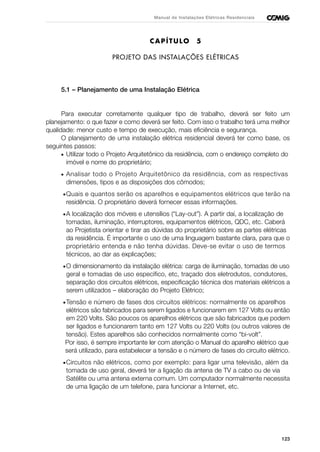 123
Manual de Instalações Elétricas Residenciais
CAPÍTULO 5
PROJETO DAS INSTALAÇÕES ELÉTRICAS
5.1 – Planejamento de uma Instalação Elétrica
Para executar corretamente qualquer tipo de trabalho, deverá ser feito um
planejamento: o que fazer e como deverá ser feito. Com isso o trabalho terá uma melhor
qualidade: menor custo e tempo de execução, mais eficiência e segurança.
O planejamento de uma instalação elétrica residencial deverá ter como base, os
seguintes passos:
• Utilizar todo o Projeto Arquitetônico da residência, com o endereço completo do
imóvel e nome do proprietário;
• Analisar todo o Projeto Arquitetônico da residência, com as respectivas
dimensões, tipos e as disposições dos cômodos;
•Quais e quantos serão os aparelhos e equipamentos elétricos que terão na
residência. O proprietário deverá fornecer essas informações.
•A localização dos móveis e utensílios (“Lay-out”). A partir daí, a localização de
tomadas, iluminação, interruptores, equipamentos elétricos, QDC, etc. Caberá
ao Projetista orientar e tirar as dúvidas do proprietário sobre as partes elétricas
da residência. É importante o uso de uma linguagem bastante clara, para que o
proprietário entenda e não tenha dúvidas. Deve-se evitar o uso de termos
técnicos, ao dar as explicações;
•O dimensionamento da instalação elétrica: carga de iluminação, tomadas de uso
geral e tomadas de uso específico, etc, traçado dos eletrodutos, condutores,
separação dos circuitos elétricos, especificação técnica dos materiais elétricos a
serem utilizados – elaboração do Projeto Elétrico;
•Tensão e número de fases dos circuitos elétricos: normalmente os aparelhos
elétricos são fabricados para serem ligados e funcionarem em 127 Volts ou então
em 220 Volts. São poucos os aparelhos elétricos que são fabricados que podem
ser ligados e funcionarem tanto em 127 Volts ou 220 Volts (ou outros valores de
tensão). Estes aparelhos são conhecidos normalmente como “bi-volt”.
Por isso, é sempre importante ler com atenção o Manual do aparelho elétrico que
será utilizado, para estabelecer a tensão e o número de fases do circuito elétrico.
•Circuitos não elétricos, como por exemplo: para ligar uma televisão, além da
tomada de uso geral, deverá ter a ligação da antena de TV a cabo ou de via
Satélite ou uma antena externa comum. Um computador normalmente necessita
de uma ligação de um telefone, para funcionar a Internet, etc.
 