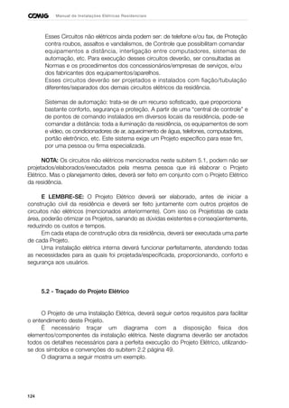 124
Manual de Instalações Elétricas Residenciais
Esses Circuitos não elétricos ainda podem ser: de telefone e/ou fax, de Proteção
contra roubos, assaltos e vandalismos, de Controle que possibilitam comandar
equipamentos a distância, interligação entre computadores, sistemas de
automação, etc. Para execução desses circuitos deverão, ser consultadas as
Normas e os procedimentos dos concessionários/empresas de serviços, e/ou
dos fabricantes dos equipamentos/aparelhos.
Esses circuitos deverão ser projetados e instalados com fiação/tubulação
diferentes/separados dos demais circuitos elétricos da residência.
Sistemas de automação: trata-se de um recurso sofisticado, que proporciona
bastante conforto, segurança e proteção. A partir de uma “central de controle” e
de pontos de comando instalados em diversos locais da residência, pode-se
comandar a distância: toda a iluminação da residência, os equipamentos de som
e vídeo, os condicionadores de ar, aquecimento de água, telefones, computadores,
portão eletrônico, etc. Este sistema exige um Projeto específico para esse fim,
por uma pessoa ou firma especializada.
NOTA: Os circuitos não elétricos mencionados neste subitem 5.1, podem não ser
projetados/elaborados/executados pela mesma pessoa que irá elaborar o Projeto
Elétrico. Mas o planejamento deles, deverá ser feito em conjunto com o Projeto Elétrico
da residência.
E LEMBRE-SE: O Projeto Elétrico deverá ser elaborado, antes de iniciar a
construção civil da residência e deverá ser feito juntamente com outros projetos de
circuitos não elétricos (mencionados anteriormente). Com isso os Projetistas de cada
área, poderão otimizar os Projetos, sanando as dúvidas existentes e conseqüentemente,
reduzindo os custos e tempos.
Em cada etapa de construção obra da residência, deverá ser executada uma parte
de cada Projeto.
Uma instalação elétrica interna deverá funcionar perfeitamente, atendendo todas
as necessidades para as quais foi projetada/especificada, proporcionando, conforto e
segurança aos usuários.
5.2 - Traçado do Projeto Elétrico
O Projeto de uma Instalação Elétrica, deverá seguir certos requisitos para facilitar
o entendimento deste Projeto.
É necessário traçar um diagrama com a disposição física dos
elementos/componentes da instalação elétrica. Neste diagrama deverão ser anotados
todos os detalhes necessários para a perfeita execução do Projeto Elétrico, utilizando-
se dos símbolos e convenções do subitem 2.2 página 49.
O diagrama a seguir mostra um exemplo.
 