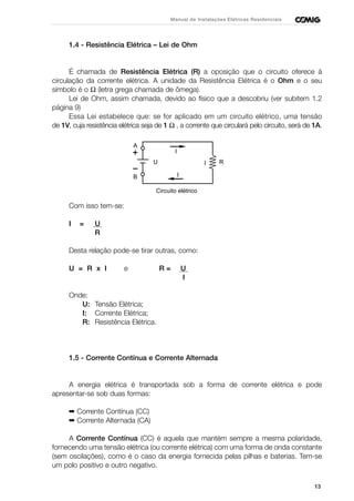 13
Manual de Instalações Elétricas Residenciais
1.4 - Resistência Elétrica – Lei de Ohm
É chamada de Resistência Elétrica (R) a oposição que o circuito oferece à
circulação da corrente elétrica. A unidade da Resistência Elétrica é o Ohm e o seu
símbolo é o Ω (letra grega chamada de ômega).
Lei de Ohm, assim chamada, devido ao físico que a descobriu (ver subitem 1.2
página 9)
Essa Lei estabelece que: se for aplicado em um circuito elétrico, uma tensão
de 1V, cuja resistência elétrica seja de 1 Ω , a corrente que circulará pelo circuito, será de 1A.
Com isso tem-se:
I = U
R
Desta relação pode-se tirar outras, como:
U = R x I e R = U
I
Onde:
U: Tensão Elétrica;
I: Corrente Elétrica;
R: Resistência Elétrica.
1.5 - Corrente Contínua e Corrente Alternada
A energia elétrica é transportada sob a forma de corrente elétrica e pode
apresentar-se sob duas formas:
➡ Corrente Contínua (CC)
➡ Corrente Alternada (CA)
A Corrente Contínua (CC) é aquela que mantém sempre a mesma polaridade,
fornecendo uma tensão elétrica (ou corrente elétrica) com uma forma de onda constante
(sem oscilações), como é o caso da energia fornecida pelas pilhas e baterias. Tem-se
um polo positivo e outro negativo.
RI
I
I
U
A
B
Circuito elétrico
 
