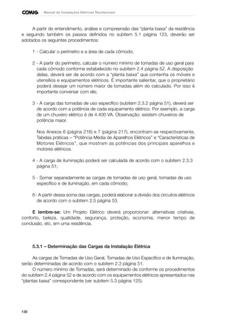 130
Manual de Instalações Elétricas Residenciais
A partir do entendimento, análise e compreensão das “planta baixa” da residência
e seguindo também os passos definidos no subitem 5.1 página 123, deverão ser
adotados os seguintes procedimentos:
1 - Calcular o perímetro e a área de cada cômodo;
2 - A partir do perímetro, calcular o número mínimo de tomadas de uso geral para
cada cômodo conforme estabelecido no subitem 2.4 página 52. A disposição
delas, deverá ser de acordo com a “planta baixa” que contenha os móveis e
utensílios e equipamentos elétricos. É importante salientar, que o proprietário
poderá desejar um número maior de tomadas além do calculado. Por isso é
importante conversar com ele;
3 - A carga das tomadas de uso específico (subitem 2.3.2 página 51), deverá ser
de acordo com a potência de cada equipamento elétrico. Por exemplo, a carga
de um chuveiro elétrico é de 4.400 VA. Observação: existem chuveiros de
potência maior.
Nos Anexos 6 (página 216) e 7 (página 217), encontram-se respectivamente,
Tabelas práticas – “Potência Média de Aparelhos Elétricos” e “Características de
Motores Elétricos”, que mostram as potências dos principais aparelhos e
motores elétricos.
4 - A carga de iluminação poderá ser calculada de acordo com o subitem 2.3.3
página 51;
5 - Somar separadamente as cargas de tomadas de uso geral, tomadas de uso
específico e de iluminação, em cada cômodo;
6- A partir dessa soma das cargas, poderá elaborar a divisão dos circuitos elétricos
de acordo com o subitem 2.5 página 53.
E lembre-se: Um Projeto Elétrico deverá proporcionar: alternativas criativas,
conforto, beleza, qualidade, segurança, proteção, economia, menor tempo de
conclusão, etc, em uma residência.
5.3.1 – Determinação das Cargas da Instalação Elétrica
As cargas de Tomadas de Uso Geral, Tomadas de Uso Específico e de Iluminação,
serão determinadas de acordo com o subitem 2.3 página 51.
O número mínimo de Tomadas, será determinado de conforme os procedimentos
do subitem 2.4 página 52 e de acordo com os equipamentos elétricos apresentados nas
“plantas baixa” correspondente (ver subitem 5.3 página 125).
 