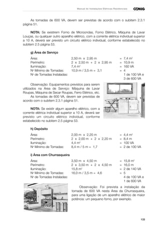 133
Manual de Instalações Elétricas Residenciais
As tomadas de 600 VA, devem ser previstas de acordo com o subitem 2.3.1
página 51.
NOTA: Se existirem Forno de Microondas, Forno Elétrico, Máquina de Lavar
Louças, ou qualquer outro aparelho elétrico, com a corrente elétrica individual superior
a 10 A, deverá ser previsto um circuito elétrico individual, conforme estabelecido no
subitem 2.5 página 53.
g) Área de Serviço
Área: 2,50 m x 2,95 m = 7,4 m2
Perímetro: 2 x 2,50 m + 2 x 2,95 m = 10,9 m
Iluminação: 7,4 m2
= 160 VA
No
Mínimo de Tomadas: 10,9 m / 3,5 m = 3,1 = 4
No
de Tomadas Instaladas: 1 de 100 VA e
3 de 600 VA
Observação: Equipamentos previstos para serem
utilizados na Área de Serviço: Máquina de Lavar
Roupas, Máquina de Secar Roupas, Ferro Elétrico, etc.
As tomadas de 600 VA, devem ser previstas de
acordo com o subitem 2.3.1 página 51.
NOTA: Se existir algum aparelho elétrico, com a
corrente elétrica individual superior a 10 A, deverá ser
previsto um circuito elétrico individual, conforme
estabelecido no subitem 2.5 página 53.
h) Depósito
Área: 2,00 m x 2,20 m = 4,4 m2
Perímetro: 2 x 2,00 m + 2 x 2,20 m = 8,4 m
Iluminação: 4,4 m2
= 100 VA
No
Mínimo de Tomadas: 8,4 m / 5 m = 1,7 = 2 de 100 VA
i) Área com Churrasqueira
Área: 3,50 m x 4,50 m = 15,8 m2
Perímetro: 2 x 3,50 m + 2 x 4,50 m = 16,0 m
Iluminação: 15,8 m2
= 2 de 140 VA
No
Mínimo de Tomadas: 16,0 m / 3,5 m = 4,6 = 5
No
de Tomadas Instaladas: 4 de 100 VA e
1 de 600 VA
Observação: Foi prevista a instalação da
tomada de 600 VA nesta Área da Churrasqueira,
para uma ligação de um aparelho elétrico de maior
potência: um pequeno forno, por exemplo.
 