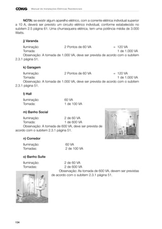 134
Manual de Instalações Elétricas Residenciais
NOTA: se existir algum aparelho elétrico, com a corrente elétrica individual superior
a 10 A, deverá ser previsto um circuito elétrico individual, conforme estabelecido no
subitem 2.5 página 61. Uma churrasqueira elétrica, tem uma potência média de 3.000
Watts.
j) Varanda
Iluminação: 2 Pontos de 60 VA = 120 VA
Tomada: 1 de 1.000 VA
Observação: A tomada de 1.000 VA, deve ser prevista de acordo com o subitem
2.3.1 página 51.
k) Garagem
Iluminação: 2 Pontos de 60 VA = 120 VA
Tomada: 1 de 1.000 VA
Observação: A tomada de 1.000 VA, deve ser prevista de acordo com o subitem
2.3.1 página 51.
l) Hall
Iluminação: 60 VA
Tomada: 1 de 100 VA
m) Banho Social
Iluminação: 2 de 60 VA
Tomada: 1 de 600 VA
Observação: A tomada de 600 VA, deve ser prevista de
acordo com o subitem 2.3.1 página 51.
n) Corredor
Iluminação: 60 VA
Tomadas: 2 de 100 VA
o) Banho Suíte
Iluminação: 2 de 60 VA
Tomadas: 2 de 600 VA
Observação: As tomada de 600 VA, devem ser previstas
de acordo com o subitem 2.3.1 página 51.
 