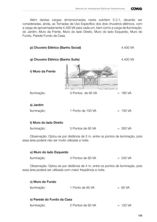 135
Manual de Instalações Elétricas Residenciais
Além destas cargas dimensionadas neste subitem 5.3.1, deverão ser
consideradas, ainda, as Tomadas de Uso Específico dos dois chuveiros elétricos, com
a carga de aproximadamente 4.400 VA para cada um, bem como a carga de Iluminação:
do Jardim, Muro da Frente, Muro do lado Direito, Muro do lado Esquerdo, Muro do
Fundo, Parede Fundo da Casa.
p) Chuveiro Elétrico (Banho Social) 4.400 VA
q) Chuveiro Elétrico (Banho Suíte) 4.400 VA
r) Muro da Frente
Iluminação: 3 Pontos de 60 VA = 180 VA
s) Jardim
Iluminação: 1 Ponto de 100 VA = 100 VA
t) Muro do lado Direito
Iluminação: 5 Pontos de 60 VA = 300 VA
Observação: Optou-se por distância de 5 m, entre os pontos de iluminação, pois
essa área poderá não ser muito utilizada a noite.
u) Muro do lado Esquerdo
Iluminação: 4 Pontos de 60 VA = 240 VA
Observação: Optou-se por distância de 4 m, entre os pontos de iluminação, pois
essa área poderá ser utilizada com maior freqüência a noite.
v) Muro do Fundo
Iluminação: 1 Ponto de 60 VA = 60 VA
x) Parede do Fundo da Casa
Iluminação: 2 Pontos de 60 VA = 120 VA
 