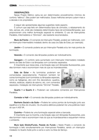 136
Manual de Instalações Elétricas Residenciais
OBSERVAÇÕES:
Nesse Projeto Elétrico optou-se por determinados procedimentos mínimos de
conforto “elétrico”. Eles podem ser melhorados. Essas melhorias sempre custam mais e
a decisão é do proprietário.
A seguir são apresentadas algumas sugestões neste aspecto.
É comum que seja feito em determinados tipos de cômodos, o rebaixamento do
teto, sancas, etc, onde são instalados determinados tipos de luminárias/lâmpadas, que
proporcionam uma melhor iluminação especial no ambiente. O uso de interruptores
Paralelos, Intermediários e “Dimmers”, são bastante recomendados.
Muro da Frente – O comando do Interruptor Paralelo, poderá ser melhorado, com
um Interruptor Intermediário instalado dentro da casa (na Sala de Estar, por exemplo).
Jardim – O comando poderia ser por Interruptor Paralelo e/ou ter mais pontos de
iluminação.
Varanda – O comando das lâmpadas poderia ser individualmente.
Garagem – O conforto seria aumentado com Interruptor Intermediário instalado
dentro da Sala de Estar e as lâmpadas com comandos separados.
É importante que nessa área, a iluminação seja com lâmpadas fluorescentes, pois
elas iluminam mais e economizam mais do que as incandescentes.
Sala de Estar – As luminárias poderiam ser
comandadas separadamente. Poderiam também ter
outras iluminações (com luminárias ou lâmpadas especiais,
como as halógenas, etc) com fins decorativos: quadros,
retratos, estátuas, objetos de adorno, etc, com comandos
separados. Instalação de interruptores “Dimmer” Paralelo.
Quarto 1 e Quarto 2 – Poderiam ser colocados comandos por Interruptores
Paralelos.
Corredor e Hall – O comando das lâmpadas poderia ser individualmente.
Banheiro Social e da Suite – Poderia ter outros pontos de iluminação junto aos
espelhos e no Box do chuveiro. Os chuveiros elétricos poderiam ter uma potência maior
do que 4.400 VA.
Cozinha – Poderia ter uma iluminação especial sobre a bancada.
É importante que na Cozinha, a iluminação seja com lâmpadas fluorescentes, pois
elas iluminam mais e economizam mais do que as incandescentes e esquentam menos
o ambiente.
Muro lado Direito/Fundo, Parede do Fundo – Neste Projeto o comando da
iluminação é feito simultaneamente por Interruptores Paralelos, sendo um interruptor
instalado no Quarto Suíte junto a cama e outro na Área de Serviço.
 