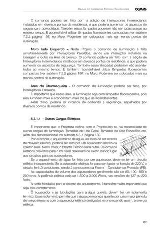 137
Manual de Instalações Elétricas Residenciais
O comando poderia ser feito com a adição de Interruptores Intermediários
instalados em diversos pontos da residência, o que poderia aumentar os aspectos de
segurança e comodidade. Também essas lâmpadas poderiam não ser todas acesas ao
mesmo tempo. É aconselhável utilizar lâmpadas fluorescentes compactas (ver subitem
7.2.2 página 191) no Muro. Poderiam ser colocados mais ou menos pontos de
iluminação.
Muro lado Esquerdo – Neste Projeto o comando de iluminação é feito
simultaneamente por Interruptores Paralelos, sendo um interruptor instalado na
Garagem e outro na Área de Serviço. O comando poderia ser feito com a adição de
Interruptores Intermediários instalados em diversos pontos da residência, o que poderia
aumentar os aspectos de segurança. Também essas lâmpadas poderiam não acender
todas ao mesmo tempo. É também, aconselhável utilizar lâmpadas fluorescentes
compactas (ver subitem 7.2.2 página 191) no Muro. Poderiam ser colocados mais ou
menos pontos de iluminação.
Área da Churrasqueira – O comando da iluminação poderia ser feito, por
Interruptores Paralelos.
É importante que nessa área, a iluminação seja com lâmpadas fluorescentes, pois
elas iluminam mais e economizam mais do que as incandescentes.
Além disso, poderia ter circuitos de comando e segurança, espalhados por
diversos pontos da residência.
5.3.1.1 – Outras Cargas Elétricas
É importante que o Projetista defina com o Proprietário se há necessidade de
outras cargas de Iluminação, Tomadas de Uso Geral, Tomadas de Uso Específico etc,
além das dimensionadas no subitem 5.3.1 página 130.
Por exemplo, o aquecimento de água, ao invés de ser através
de chuveiro elétrico, poderia ser feito por um aquecedor elétrico ou
coletor solar. Neste caso, o Projeto Elétrico seria outro. Os circuitos
elétricos previstos para o chuveiro deixariam de existir, dando lugar
aos circuitos para os aquecedores.
Se o aquecimento de água for feito por um aquecedor, deve-se ter um circuito
elétrico independente. Se o aquecedor elétrico for para ser ligado na tensão de 220 V, o
circuito terá 3 condutores, sendo 2 condutores da Fase e 1 Condutor de Proteção (PE).
As capacidades do volume dos aquecedores geralmente são de 80, 100, 150 e
200 litros. A potência elétrica varia de 1.500 a 3.000 Watts, nas tensões de 127 ou 220
Volts.
A parte hidráulica para o sistema de aquecimento, é também muito importante que
seja feita corretamente.
O aquecedor e as tubulações para a água quente, devem ter um isolamento
térmico. Esse isolamento permite que a água permaneça quente por uma maior período
de tempo (mesmo com o aquecedor elétrico desligado), economizando assim, a energia
elétrica.
 