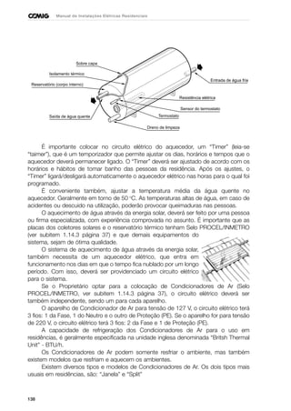 138
Manual de Instalações Elétricas Residenciais
É importante colocar no circuito elétrico do aquecedor, um “Timer” (leia-se
“taimer”), que é um temporizador que permite ajustar os dias, horários e tempos que o
aquecedor deverá permanecer ligado. O “Timer” deverá ser ajustado de acordo com os
horários e hábitos de tomar banho das pessoas da residência. Após os ajustes, o
“Timer” ligará/desligará automaticamente o aquecedor elétrico nas horas para o qual foi
programado.
É conveniente também, ajustar a temperatura média da água quente no
aquecedor. Geralmente em torno de 50 o
C. As temperaturas altas de água, em caso de
acidentes ou descuido na utilização, poderão provocar queimaduras nas pessoas.
O aquecimento de água através da energia solar, deverá ser feito por uma pessoa
ou firma especializada, com experiência comprovada no assunto. É importante que as
placas dos coletores solares e o reservatório térmico tenham Selo PROCEL/INMETRO
(ver subitem 1.14.3 página 37) e que demais equipamentos do
sistema, sejam de ótima qualidade.
O sistema de aquecimento de água através da energia solar,
também necessita de um aquecedor elétrico, que entra em
funcionamento nos dias em que o tempo fica nublado por um longo
período. Com isso, deverá ser providenciado um circuito elétrico
para o sistema.
Se o Proprietário optar para a colocação de Condicionadores de Ar (Selo
PROCEL/INMETRO, ver subitem 1.14.3 página 37), o circuito elétrico deverá ser
também independente, sendo um para cada aparelho.
O aparelho de Condicionador de Ar para tensão de 127 V, o circuito elétrico terá
3 fios: 1 da Fase, 1 do Neutro e o outro de Proteção (PE). Se o aparelho for para tensão
de 220 V, o circuito elétrico terá 3 fios: 2 da Fase e 1 de Proteção (PE).
A capacidade de refrigeração dos Condicionadores de Ar para o uso em
residências, é geralmente especificada na unidade inglesa denominada “Britsh Thermal
Unit” - BTU/h.
Os Condicionadores de Ar podem somente resfriar o ambiente, mas também
existem modelos que resfriam e aquecem os ambientes.
Existem diversos tipos e modelos de Condicionadores de Ar. Os dois tipos mais
usuais em residências, são: “Janela” e “Split”
Sobre capa
Isolamento térmico
Reservatório (corpo interno)
Saída de água quente
Dreno de limpeza
Termostato
Sensor do termostato
Resistência elétrica
Entrada de água fria
 
