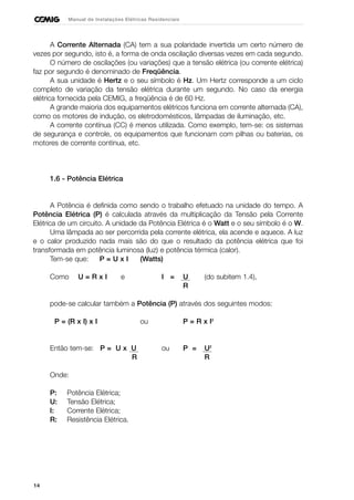14
Manual de Instalações Elétricas Residenciais
A Corrente Alternada (CA) tem a sua polaridade invertida um certo número de
vezes por segundo, isto é, a forma de onda oscilação diversas vezes em cada segundo.
O número de oscilações (ou variações) que a tensão elétrica (ou corrente elétrica)
faz por segundo é denominado de Freqüência.
A sua unidade é Hertz e o seu símbolo é Hz. Um Hertz corresponde a um ciclo
completo de variação da tensão elétrica durante um segundo. No caso da energia
elétrica fornecida pela CEMIG, a freqüência é de 60 Hz.
A grande maioria dos equipamentos elétricos funciona em corrente alternada (CA),
como os motores de indução, os eletrodomésticos, lâmpadas de iluminação, etc.
A corrente contínua (CC) é menos utilizada. Como exemplo, tem-se: os sistemas
de segurança e controle, os equipamentos que funcionam com pilhas ou baterias, os
motores de corrente contínua, etc.
1.6 - Potência Elétrica
A Potência é definida como sendo o trabalho efetuado na unidade do tempo. A
Potência Elétrica (P) é calculada através da multiplicação da Tensão pela Corrente
Elétrica de um circuito. A unidade da Potência Elétrica é o Watt e o seu símbolo é o W.
Uma lâmpada ao ser percorrida pela corrente elétrica, ela acende e aquece. A luz
e o calor produzido nada mais são do que o resultado da potência elétrica que foi
transformada em potência luminosa (luz) e potência térmica (calor).
Tem-se que: P = U x I (Watts)
Como U = R x I e I = U (do subitem 1.4),
R
pode-se calcular também a Potência (P) através dos seguintes modos:
P = (R x I) x I ou P = R x I2
Então tem-se: P = U x U ou P = U2
R R
Onde:
P: Potência Elétrica;
U: Tensão Elétrica;
I: Corrente Elétrica;
R: Resistência Elétrica.
 