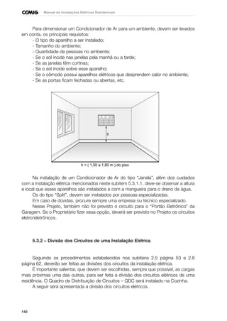 140
Manual de Instalações Elétricas Residenciais
Para dimensionar um Condicionador de Ar para um ambiente, devem ser levados
em conta, os principais requisitos:
- O tipo do aparelho a ser instalado;
- Tamanho do ambiente;
- Quantidade de pessoas no ambiente;
- Se o sol incide nas janelas pela manhã ou a tarde;
- Se as janelas têm cortinas;
- Se o sol incide sobre esse aparelho;
- Se o cômodo possui aparelhos elétricos que desprendem calor no ambiente;
- Se as portas ficam fechadas ou abertas, etc.
Na instalação de um Condicionador de Ar do tipo “Janela”, além dos cuidados
com a instalação elétrica mencionados neste subitem 5.3.1.1, deve-se observar a altura
e local que esses aparelhos são instalados e com a mangueira para o dreno da água.
Os do tipo “Split”, devem ser instalados por pessoas especializadas.
Em caso de dúvidas, procure sempre uma empresa ou técnico especializado.
Nesse Projeto, também não foi previsto o circuito para o “Portão Eletrônico” da
Garagem. Se o Proprietário fizer essa opção, deverá ser previsto no Projeto os circuitos
eletro/eletrônicos.
5.3.2 – Divisão dos Circuitos de uma Instalação Elétrica
Seguindo os procedimentos estabelecidos nos subitens 2.5 página 53 e 2.8
página 62, deverão ser feitas as divisões dos circuitos da instalação elétrica.
É importante salientar, que devem ser escolhidas, sempre que possível, as cargas
mais próximas uma das outras, para ser feita a divisão dos circuitos elétricos de uma
residência. O Quadro de Distribuição de Circuitos – QDC será instalado na Cozinha.
A seguir será apresentada a divisão dos circuitos elétricos.
h
h = ( 1,50 a 1,80 m ) do piso
 