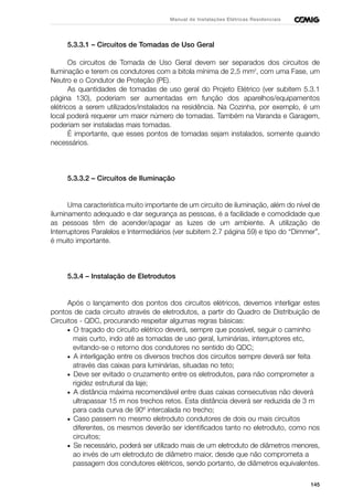 145
Manual de Instalações Elétricas Residenciais
5.3.3.1 – Circuitos de Tomadas de Uso Geral
Os circuitos de Tomada de Uso Geral devem ser separados dos circuitos de
Iluminação e terem os condutores com a bitola mínima de 2,5 mm2
, com uma Fase, um
Neutro e o Condutor de Proteção (PE).
As quantidades de tomadas de uso geral do Projeto Elétrico (ver subitem 5.3.1
página 130), poderiam ser aumentadas em função dos aparelhos/equipamentos
elétricos a serem utilizados/instalados na residência. Na Cozinha, por exemplo, é um
local poderá requerer um maior número de tomadas. Também na Varanda e Garagem,
poderiam ser instaladas mais tomadas.
É importante, que esses pontos de tomadas sejam instalados, somente quando
necessários.
5.3.3.2 – Circuitos de Iluminação
Uma característica muito importante de um circuito de iluminação, além do nível de
iluminamento adequado e dar segurança as pessoas, é a facilidade e comodidade que
as pessoas têm de acender/apagar as luzes de um ambiente. A utilização de
Interruptores Paralelos e Intermediários (ver subitem 2.7 página 59) e tipo do “Dimmer”,
é muito importante.
5.3.4 – Instalação de Eletrodutos
Após o lançamento dos pontos dos circuitos elétricos, devemos interligar estes
pontos de cada circuito através de eletrodutos, a partir do Quadro de Distribuição de
Circuitos - QDC, procurando respeitar algumas regras básicas:
• O traçado do circuito elétrico deverá, sempre que possível, seguir o caminho
mais curto, indo até as tomadas de uso geral, luminárias, interruptores etc,
evitando-se o retorno dos condutores no sentido do QDC;
• A interligação entre os diversos trechos dos circuitos sempre deverá ser feita
através das caixas para luminárias, situadas no teto;
• Deve ser evitado o cruzamento entre os eletrodutos, para não comprometer a
rigidez estrutural da laje;
• A distância máxima recomendável entre duas caixas consecutivas não deverá
ultrapassar 15 m nos trechos retos. Esta distância deverá ser reduzida de 3 m
para cada curva de 90º intercalada no trecho;
• Caso passem no mesmo eletroduto condutores de dois ou mais circuitos
diferentes, os mesmos deverão ser identificados tanto no eletroduto, como nos
circuitos;
• Se necessário, poderá ser utilizado mais de um eletroduto de diâmetros menores,
ao invés de um eletroduto de diâmetro maior, desde que não comprometa a
passagem dos condutores elétricos, sendo portanto, de diâmetros equivalentes.
 