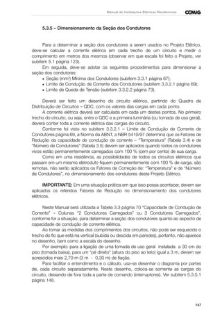 147
Manual de Instalações Elétricas Residenciais
5.3.5 – Dimensionamento da Seção dos Condutores
Para a determinar a seção dos condutores a serem usados no Projeto Elétrico,
deve-se calcular a corrente elétrica em cada trecho de um circuito e medir o
comprimento em metros dos mesmos (observar em que escala foi feito o Projeto, ver
subitem 5.1 página 123).
Em seguida, deve-se adotar os seguintes procedimentos para dimensionar a
seção dos condutores:
• Seção (mm2
) Mínima dos Condutores (subitem 3.3.1 página 67);
• Limite de Condução de Corrente dos Condutores (subitem 3.3.2.1 página 69);
• Limite de Queda de Tensão (subitem 3.3.2.2 página 73).
Deverá ser feito um desenho do circuito elétrico, partindo do Quadro de
Distribuição de Circuitos – QDC, com os valores das cargas em cada ponto.
A corrente elétrica deverá ser calculada em cada um destes pontos. No primeiro
trecho do circuito, ou seja, entre o QDC e a primeira luminária (ou tomada de uso geral),
deverá conter toda a corrente elétrica das cargas do circuito.
Conforme foi visto no subitem 3.3.2.1 – Limite de Condução de Corrente de
Condutores página 69, a Norma da ABNT, a NBR 5410/97 determina que os Fatores de
Redução da capacidade de condução de corrente – “Temperatura” (Tabela 3.4) e de
“Número de Condutores” (Tabela 3.5) devem ser aplicados quando todos os condutores
vivos estão permanentemente carregados com 100 % (cem por cento) de sua carga.
Como em uma residência, as possibilidades de todos os circuitos elétricos que
passam em um mesmo eletroduto fiquem permanentemente com 100 % de carga, são
remotas, não serão aplicados os Fatores de Correção de: “Temperatura” e de “Número
de Condutores”, no dimensionamento dos condutores deste Projeto Elétrico.
IMPORTANTE: Em uma situação prática em que isso possa acontecer, devem ser
aplicados os referidos Fatores de Redução no dimensionamento dos condutores
elétricos.
Neste Manual será utilizada a Tabela 3.3 página 70 “Capacidade de Condução de
Corrente” – Colunas “2 Condutores Carregados” ou 3 Condutores Carregados”,
conforme for a situação, para determinar a seção dos condutores quanto ao aspecto de
capacidade de condução de corrente elétrica.
Ao tomar as medidas dos comprimentos dos circuitos, não pode ser esquecido o
trecho do fio que está na vertical (subida ou descida em paredes), portanto, não aparece
no desenho, bem como a escala do desenho.
Por exemplo: para a ligação de uma tomada de uso geral instalada a 30 cm do
piso (tomada baixa), para um “pé direito” (altura do piso ao teto) igual a 3 m, devem ser
acrescidos mais 2,70 m (3 m - 0,30 m) de fiação.
Para facilitar o entendimento e o cálculo, usa-se desenhar o diagrama por partes
de, cada circuito separadamente. Neste desenho, coloca-se somente as cargas do
circuito, deixando de fora toda a parte de comando (interruptores). Ver subitem 5.3.5.1
página 148.
 