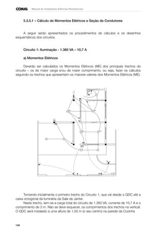 148
Manual de Instalações Elétricas Residenciais
5.3.5.1 – Cálculo de Momentos Elétricos e Seção de Condutores
A seguir serão apresentados os procedimentos de cálculos e os desenhos
esquemáticos dos circuitos.
Circuito 1: Iluminação - 1.360 VA – 10,7 A
a) Momentos Elétricos
Deverão ser calculados os Momentos Elétricos (ME) dos principais trechos do
circuito – os de maior carga e/ou de maior comprimento, ou seja, fazer os cálculos
seguindo os trechos que apresentam os maiores valores dos Momentos Elétricos (ME).
Tomando inicialmente o primeiro trecho do Circuito 1, que vai desde o QDC até a
caixa octogonal da luminária da Sala de Jantar.
Neste trecho, tem-se a carga total do circuito de 1.360 VA, corrente de 10,7 A e o
comprimento de 3 m. Não se deve esquecer, os comprimentos dos trechos na vertical.
O QDC será instalado a uma altura de 1,50 m (o seu centro) na parede da Cozinha
 