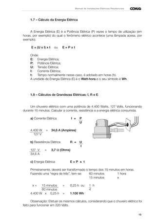 1.7 – Cálculo da Energia Elétrica
A Energia Elétrica (E) é a Potência Elétrica (P) vezes o tempo de utilização (em
horas, por exemplo) do qual o fenômeno elétrico acontece (uma lâmpada acesa, por
exemplo).
E = (U x I) x t ou E = P x t
Onde:
E: Energia Elétrica;
P: Potência Elétrica;
U: Tensão Elétrica;
I: Corrente Elétrica;
t: Tempo normalmente nesse caso, é adotado em horas (h).
A unidade de Energia Elétrica (E) é o Watt-hora e o seu símbolo é Wh.
1.8 – Cálculos de Grandezas Elétricas: I, R e E
Um chuveiro elétrico com uma potência de 4.400 Watts, 127 Volts, funcionando
durante 15 minutos. Calcular a corrente, resistência e a energia elétrica consumida.
a) Corrente Elétrica I = P
U
4.400 W = 34,6 A (Ampères)
127 V
b) Resistência Elétrica R = U
I
127 V = 3,7 Ω (Ohms)
34,6 A
c) Energia Elétrica E = P x t
Primeiramente, deverá ser transformado o tempo dos 15 minutos em horas.
Fazendo uma “regra de três”, tem-se: 60 minutos 1 hora
15 minutos x
x = 15 minutos = 0,25 h ou 1 h
60 minutos 4
4.400 W x 0,25 h = 1.100 Wh
Observação: Efetuar os mesmos cálculos, considerando que o chuveiro elétrico foi
feito para funcionar em 220 Volts.
15
Manual de Instalações Elétricas Residenciais
 