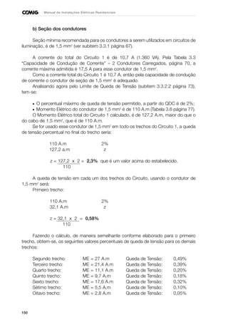 150
Manual de Instalações Elétricas Residenciais
b) Seção dos condutores
Seção mínima recomendada para os condutores a serem utilizados em circuitos de
iluminação, é de 1,5 mm2
(ver subitem 3.3.1 página 67).
A corrente do total do Circuito 1 é de 10,7 A (1.360 VA). Pela Tabela 3.3
“Capacidade de Condução de Corrente” – 2 Condutores Carregados, página 70, a
corrente máxima admitida é 17,5 A para esse condutor de 1,5 mm2
.
Como a corrente total do Circuito 1 é 10,7 A, então pela capacidade de condução
de corrente o condutor de seção de 1,5 mm2
é adequado.
Analisando agora pelo Limite de Queda de Tensão (subitem 3.3.2.2 página 73),
tem-se:
• O percentual máximo de queda de tensão permitido, a partir do QDC é de 2%;
• Momento Elétrico do condutor de 1,5 mm2
é de 110 A.m (Tabela 3.6 página 77).
O Momento Elétrico total do Circuito 1 calculado, é de 127,2 A.m, maior do que o
do cabo de 1,5 mm2
, que é de 110 A.m.
Se for usado esse condutor de 1,5 mm2
em todo os trechos do Circuito 1, a queda
de tensão percentual no final do trecho seria:
110 A.m 2%
127,2 a.m z
z = 127,2 x 2 = 2,3% que é um valor acima do estabelecido.
110
A queda de tensão em cada um dos trechos do Circuito, usando o condutor de
1,5 mm2
será:
Primeiro trecho:
110 A.m 2%
32,1 A.m z
z = 32,1 x 2 = 0,58%
110
Fazendo o cálculo, de maneira semelhante conforme elaborado para o primeiro
trecho, obtem-se, os seguintes valores percentuais de queda de tensão para os demais
trechos:
Segundo trecho: ME = 27 A.m Queda de Tensão: 0,49%
Terceiro trecho: ME = 21,4 A.m Queda de Tensão: 0,39%
Quarto trecho: ME = 11,1 A.m Queda de Tensão: 0,20%
Quinto trecho: ME = 9,7 A.m Queda de Tensão: 0,18%
Sexto trecho: ME = 17,6 A.m Queda de Tensão: 0,32%
Sétimo trecho: ME = 5,5 A.m Queda de Tensão: 0,10%
Oitavo trecho: ME = 2,8 A.m Queda de Tensão: 0,05%
 