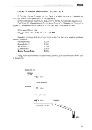 161
Manual de Instalações Elétricas Residenciais
Circuito 10: Tomadas de Uso Geral – 1.800 VA – 14,2 A
O Circuito 10 é de Tomadas de Uso Geral e a seção mínima recomendada do
condutor, é de 2,5 mm2
(ver subitem 3.3.1 página 67).
O Momento Elétrico do condutor de 2,5 mm2
é de 182 A.m (Tabela 3.6 página 77).
Pela Tabela 3.3 “Capacidade de Condução de Corrente” – 2 Condutores Carregados,
página 70, a corrente máxima admitida é 24 A para esse condutor de 2,5 mm2
.
O Momento Elétrico total:
MEtotal = 49,7 + 49,7 + 9,4 + 4,7 = 113,5 A.m
Usando o condutor de 2,5 mm2
em todos os trechos, tem-se a seguinte queda de
tensão percentual:
Primeiro trecho: 0,55%
Segundo trecho: 0,55%
Terceiro trecho: 0,10%
Quarto trecho: 0,05%
Queda Tensão Total: 1,25%
A seguir será apresentado um desenho esquemático, com os valores calculados para
o Circuito 10:
CIRCUITO 10
1.800VA
14,2A
QDC
Cozinha
1 m x 4,7A = 4,7Am
Cozinha
3,5 m x 14,2A = 49,7Am
3,5 m x 14,2A = 49,7Am
1 m x 9,4A = 9,4Am
600VA
600VA
600VA
 