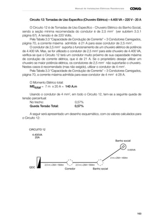 163
Manual de Instalações Elétricas Residenciais
Circuito 12: Tomadas de Uso Específico (Chuveiro Elétrico) – 4.400 VA – 220 V - 20 A
O Circuito 12 é de Tomadas de Uso Específico - Chuveiro Elétrico do Banho Social,
sendo a seção mínima recomendada do condutor é de 2,5 mm2
(ver subitem 3.3.1
página 67). A tensão é de 220 Volts.
Pela Tabela 3.3 “Capacidade de Condução de Corrente” – 3 Condutores Carregados,
página 70, a corrente máxima admitida é 21 A para esse condutor de 2,5 mm2
.
O condutor de 2,5 mm2
suporta o funcionamento de um chuveiro elétrico de potência
de 4.400 VA. Mas, se for utilizado o condutor de 2,5 mm2
para este chuveiro de 4.400 VA,
verifica-se que o Circuito 12 terá um condutor muito próximo de sua capacidade máxima
de condução de corrente elétrica, que é de 21 A. Se o proprietário desejar utilizar um
chuveiro se maior potência elétrica, os condutores de 2,5 mm2
não suportarão o chuveiro.
Nestes casos é recomendado (mas não exigido), utilizar o condutor de 4 mm2
.
Pela Tabela 3.3 “Capacidade de Condução de Corrente” – 3 Condutores Carregados,
página 70, a corrente máxima admitida para esse condutor de 4 mm2
é 28 A.
O Momento Elétrico total:
MEtotal = 7 m x 20 A = 140 A.m
Usando o condutor de 4 mm2
, em todo o Circuito 12, tem-se a seguinte queda de
tensão percentual:
No trecho: 0,57%
Queda Tensão Total: 0,57%
A seguir será apresentado um desenho esquemático, com os valores calculados para
o Circuito 12:
CIRCUITO 12
4.400VA
20A
QDC
2,5 m x 20A = 50Am
Corredor
4.400VA
Banho social
Banho social
2,5 m x 20A = 50Am
2 m x 20A = 40Am
 