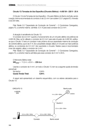 164
Manual de Instalações Elétricas Residenciais
Circuito 13: Tomadas de Uso Específico (Chuveiro Elétrico) – 4.400 VA – 220 V - 20 A
O Circuito 13 é de Tomadas de Uso Específico - Chuveiro Elétrico do Banho da Suíte, sendo
a seção mínima recomendada do condutor, é de 2,5 mm2
(ver subitem 3.3.1 página 67). A tensão
é de 220 Volts.
Pela Tabela 3.3 “Capacidade de Condução de Corrente” – 3 Condutores Carregados,
página 70, a corrente máxima admitida é 21 A para esse condutor de 2,5 mm2
.
A situação é semelhante do Circuito 12:
O condutor de 2,5 mm2
suporta o funcionamento de um chuveiro elétrico de potência de
4.400 VA. Mas, se for utilizado o condutor de 2,5 mm2
para este chuveiro de 4.400 VA, verifica-
se que o Circuito 13 terá um condutor muito próximo de sua capacidade máxima de condução
de corrente elétrica, que é de 21 A. Se o proprietário desejar utilizar um chuveiro se maior potência
elétrica, os condutores de 2,5 mm2
não suportarão o chuveiro. Nestes casos é recomendado
(mas não exigido), utilizar o condutor de 4 mm2
.
Pela Tabela 3.3 “Capacidade de Condução de Corrente” – 3 Condutores Carregados,
página 70, a corrente máxima admitida para esse condutor de 4 mm2
é 28 A.
O Momento Elétrico total:
MEtotal = 11,5 m x 20 A = 230 A.m
Usando o condutor de 4 mm2
, em todo o Circuito 13, tem-se a seguinte queda de tensão
percentual:
No trecho: 0,94%
Queda Tensão Total: 0,94%
A seguir será apresentado um desenho esquemático, com os valores calculados para o
Circuito 13:
CIRCUITO 13
4.400VA
20A
QDC
2,5 m x 20A = 50Am
Corredor
4.400VA
Banho social
Banho suite
2,5 m x 20A = 50Am
4 m x 20A = 80Am
Quarto 2
2,5 m x 20A = 50Am
 