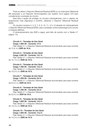 168
Manual de Instalações Elétricas Residenciais
Pode-se utilizar o Disjuntor Diferencial Residual (DDR) ou um Interruptor Diferencial
(IR) associado a um Disjuntor Termomagnético (ver subitem 4.6.2 página 107) para
complementar a proteção do circuito.
Será feita a opção de proteger os circuitos individualmente, com o objetivo de
proporcionar mais segurança e conforto, utilizando o Disjuntor Diferencial Residual
(DDR).
Os circuitos números 4, 5, 6, 7, 8, 9, 10, 11, 12 e 13 deverão ter individualmente
o Disjuntor Diferencial Residual (DDR), para a proteção contra sobrecarga/curto-circuito
e choques elétricos.
O dimensionamento dos DDR a seguir, será feito de acordo com a Tabela 4.7
página 116.
Circuito 4 – Tomadas de Uso Geral
Carga: 1.900 VA - Corrente: 15 A
Pela Tabela 4.7, o Disjuntor Diferencial Residual recomendado para essa corrente
de 15 A, é o DDR de 16 A.
Circuito 5 – Tomadas de Uso Geral
Carga: 2.000 VA - Corrente: 15,7 A
Pela Tabela 4.7, o Disjuntor Diferencial Residual recomendado para essa corrente
de 15,7 A, é o DDR de 16 A.
Circuito 6 – Tomadas de Uso Geral
Carga: 1.300 VA - Corrente: 10,2 A
Pela Tabela 4.7, o Disjuntor Diferencial Residual recomendado para essa corrente
de 10,2 A, é o DDR de 16 A.
Circuito 7 – Tomadas de Uso Geral
Carga: 1.200 VA - Corrente: 9,5 A
Pela Tabela 4.7, o Disjuntor Diferencial Residual recomendado para essa corrente
de 9,5 A, é o DDR de 16 A.
Circuito 8 – Tomadas de Uso Geral
Carga: 1.200 VA - Corrente: 9,5 A
Pela Tabela 4.7, o Disjuntor Diferencial Residual recomendado para essa corrente
de 9,5 A, é o DDR de 16 A.
Circuito 9 – Tomadas de Uso Geral
Carga: 1.800 VA - Corrente: 14,2 A
Pela Tabela 4.7, o Disjuntor Diferencial Residual recomendado para essa corrente
de 14,2 A, é o DDR de 16 A.
Circuito 10 – Tomadas de Uso Geral
Carga: 1.800 VA - Corrente: 14,2 A
Pela Tabela 4.7, o Disjuntor Diferencial Residual recomendado para essa corrente
de 14,2 A, é o DDR de 16 A.
 