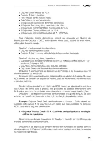 171
Manual de Instalações Elétricas Residenciais
• Disjuntor Geral Trifásico de 70 A;
• Contator Trifásico de 65 A;
• Relé Trifásico contra falta de Fase;
• Relé Trifásico de sub/sobretensão;
• 3 Dispositivos supressores de tensão transitórias;
• 1 Disjuntor Termomagnético monofásico de 10 A;
• 2 Disjuntores Termomagnéticos monofásicos de 15 A;
• 8 Disjuntores Diferencial Residual de 16 A;
• 2 Disjuntores Diferencial Residual de 20 A – 220 Volts.
Para instalação desses dispositivos, poderá ser requerido um Quadro de
Distribuição de Circuitos – QDC, muito grande. Neste caso, poderá ser mais viável,
utilizar dois Quadros, sendo:
Quadro 1 – terá os seguintes dispositivos:
• Disjuntor Termomagnético Geral;
• Contator Trifásico com os relés de falta de fase e sub/sobretensão.
Quadro 2 - terá os seguintes dispositivos:
• Supressores de tensões transitórias (devem ser instalados antes do DDR – ver
subitem 4.6.4 página 117;
• Disjuntores Termomagnéticos dos circuitos elétricos;
• Disjuntores Diferencial Residual dos circuitos elétricos.
O Quadro 2 acondicionará os dispositivos de Proteção e de Segurança dos 13
circuitos elétricos da residência.
De acordo com os procedimentos estabelecidos no subitem 2.8 página 62, esse
QDC deverá ter também um espaço de reserva, para ter futuramente, no mínimo mais
4 circuitos elétricos.
Os dispositivos instalados no interior do QDC, devem ser identificados quanto a
sua função de forma clara e precisa. Isto possibilita as pessoas entenderem com
facilidade e sem risco de confusão, estes dispositivos com suas respectivas funções.
O Quadro 1, os dispositivos deverão ser numerados e na porta do QDC, do lado
externo, de preferência, deverá ter a descrição e a função de cada dispositivo.
Exemplo: Disjuntor Geral. Será identificado com o número 1. Então, deverá ser
colocado este número 1 no Disjuntor. Em um papel, que ficará colocado na porta do
QDC, deverá ter a seguinte identificação:
1 – Disjuntor Trifásico Geral – 70 A - 220 Volts, desliga/liga toda a instalação
elétrica da residência.
Obviamente os demais dispositivos do Quadro 1, deverão ser identificados de
maneira semelhante ao Disjuntor Geral.
O Quadro 2, os dispositivos também deverão ser numerados de acordo com os
circuitos elétricos do Projeto e identificados quanto a sua função e a sua área de atuação
na residência (liga/desliga).
 