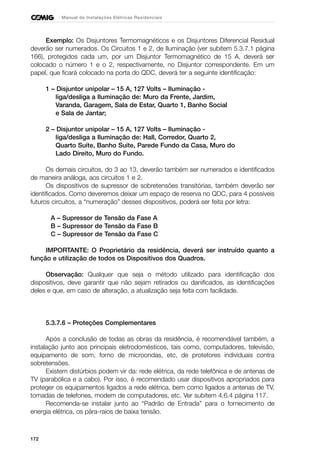 172
Manual de Instalações Elétricas Residenciais
Exemplo: Os Disjuntores Termomagnéticos e os Disjuntores Diferencial Residual
deverão ser numerados. Os Circuitos 1 e 2, de Iluminação (ver subitem 5.3.7.1 página
166), protegidos cada um, por um Disjuntor Termomagnético de 15 A, deverá ser
colocado o número 1 e o 2, respectivamente, no Disjuntor correspondente. Em um
papel, que ficará colocado na porta do QDC, deverá ter a seguinte identificação:
1 – Disjuntor unipolar – 15 A, 127 Volts – Iluminação -
liga/desliga a Iluminação de: Muro da Frente, Jardim,
Varanda, Garagem, Sala de Estar, Quarto 1, Banho Social
e Sala de Jantar;
2 – Disjuntor unipolar – 15 A, 127 Volts – Iluminação -
liga/desliga a Iluminação de: Hall, Corredor, Quarto 2,
Quarto Suíte, Banho Suíte, Parede Fundo da Casa, Muro do
Lado Direito, Muro do Fundo.
Os demais circuitos, do 3 ao 13, deverão também ser numerados e identificados
de maneira análoga, aos circuitos 1 e 2.
Os dispositivos de supressor de sobretensões transitórias, também deverão ser
identificados. Como deveremos deixar um espaço de reserva no QDC, para 4 possíveis
futuros circuitos, a “numeração” desses dispositivos, poderá ser feita por letra:
A – Supressor de Tensão da Fase A
B – Supressor de Tensão da Fase B
C – Supressor de Tensão da Fase C
IMPORTANTE: O Proprietário da residência, deverá ser instruído quanto a
função e utilização de todos os Dispositivos dos Quadros.
Observação: Qualquer que seja o método utilizado para identificação dos
dispositivos, deve garantir que não sejam retirados ou danificados, as identificações
deles e que, em caso de alteração, a atualização seja feita com facilidade.
5.3.7.6 – Proteções Complementares
Após a conclusão de todas as obras da residência, é recomendável também, a
instalação junto aos principais eletrodomésticos, tais como, computadores, televisão,
equipamento de som, forno de microondas, etc, de protetores individuais contra
sobretensões.
Existem distúrbios podem vir da: rede elétrica, da rede telefônica e de antenas de
TV (parabólica e a cabo). Por isso, é recomendado usar dispositivos apropriados para
proteger os equipamentos ligados a rede elétrica, bem como ligados a antenas de TV,
tomadas de telefones, modem de computadores, etc. Ver subitem 4.6.4 página 117.
Recomenda-se instalar junto ao “Padrão de Entrada” para o fornecimento de
energia elétrica, os pára-raios de baixa tensão.
 
