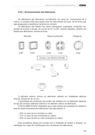 173
Manual de Instalações Elétricas Residenciais
5.3.8 – Dimensionamento dos Eletrodutos
Os eletrodutos são fabricados, normalmente, em varas de comprimento de 3
metros. A conexão entre duas peças deve ser feita através de luvas, de tal forma que
seja assegurada a resistência mecânica do conduto.
Os eletrodutos são fixados nas caixas retangulares, quadradas, octogonal, etc,
através de buchas e arruela. As curvas de 45o
ou 90o
, quando utilizadas, deverão ser
fixadas aos eletrodutos, através de luvas.
Alvenaria Gesso Acartonado Octogonal
Curvas, Luva, Bucha e Arruela
O diâmetro externo mínimo do eletroduto utilizado em instalações elétricas
internas, deverá ser de 16 mm.
A quantidade de condutores que podem ser enfiados em um eletroduto depende
do tipo de condutor (diâmetro externo) e do diâmetro interno do eletroduto.
A Norma NBR 5410/97 estabelece que a taxa máxima de ocupação em relação à
área da seção transversal dos eletrodutos não seja superior a:
- 53% no caso de um condutor ou cabo;
- 31% no caso de dois condutores ou cabos;
- 40% no caso de três ou mais condutores ou cabos.
Esta providência deverá ser tomada com a finalidade de facilitar a enfiação, ou
reenfiação nos casos de modificações dos condutores nos eletrodutos.
Bucha
Curva 45°
Curva 90°
Luva
Arruela
4”X2” 4”X4” 4”X2” 4”X4” 4”X4”
 