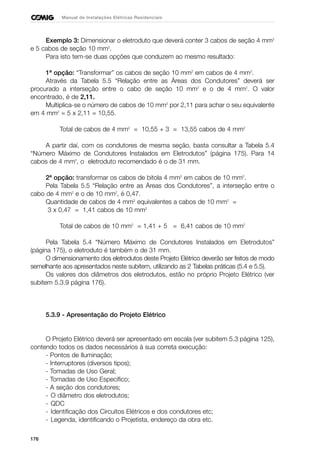 176
Manual de Instalações Elétricas Residenciais
Exemplo 3: Dimensionar o eletroduto que deverá conter 3 cabos de seção 4 mm2
e 5 cabos de seção 10 mm2
.
Para isto tem-se duas opções que conduzem ao mesmo resultado:
1ª opção: “Transformar” os cabos de seção 10 mm2
em cabos de 4 mm2
.
Através da Tabela 5.5 “Relação entre as Áreas dos Condutores” deverá ser
procurado a interseção entre o cabo de seção 10 mm2
e o de 4 mm2
. O valor
encontrado, é de 2,11.
Multiplica-se o número de cabos de 10 mm2
por 2,11 para achar o seu equivalente
em 4 mm2
= 5 x 2,11 = 10,55.
Total de cabos de 4 mm2
= 10,55 + 3 = 13,55 cabos de 4 mm2
A partir daí, com os condutores de mesma seção, basta consultar a Tabela 5.4
“Número Máximo de Condutores Instalados em Eletrodutos” (página 175). Para 14
cabos de 4 mm2
, o eletroduto recomendado é o de 31 mm.
2ª opção: transformar os cabos de bitola 4 mm2
em cabos de 10 mm2
.
Pela Tabela 5.5 “Relação entre as Áreas dos Condutores”, a interseção entre o
cabo de 4 mm2
e o de 10 mm2
, é 0,47.
Quantidade de cabos de 4 mm2
equivalentes a cabos de 10 mm2
=
3 x 0,47 = 1,41 cabos de 10 mm2
Total de cabos de 10 mm2
= 1,41 + 5 = 6,41 cabos de 10 mm2
Pela Tabela 5.4 “Número Máximo de Condutores Instalados em Eletrodutos”
(página 175), o eletroduto é também o de 31 mm.
O dimensionamento dos eletrodutos deste Projeto Elétrico deverão ser feitos de modo
semelhante aos apresentados neste subitem, utilizando as 2 Tabelas práticas (5.4 e 5.5).
Os valores dos diâmetros dos eletrodutos, estão no próprio Projeto Elétrico (ver
subitem 5.3.9 página 176).
5.3.9 - Apresentação do Projeto Elétrico
O Projeto Elétrico deverá ser apresentado em escala (ver subitem 5.3 página 125),
contendo todos os dados necessários à sua correta execução:
- Pontos de Iluminação;
- Interruptores (diversos tipos);
- Tomadas de Uso Geral;
- Tomadas de Uso Específico;
- A seção dos condutores;
- O diâmetro dos eletrodutos;
- QDC
- Identificação dos Circuitos Elétricos e dos condutores etc;
- Legenda, identificando o Projetista, endereço da obra etc.
 
