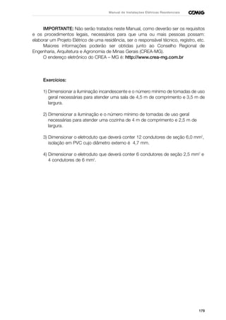 179
Manual de Instalações Elétricas Residenciais
IMPORTANTE: Não serão tratados neste Manual, como deverão ser os requisitos
e os procedimentos legais, necessários para que uma ou mais pessoas possam:
elaborar um Projeto Elétrico de uma residência, ser o responsável técnico, registro, etc.
Maiores informações poderão ser obtidas junto ao Conselho Regional de
Engenharia, Arquitetura e Agronomia de Minas Gerais (CREA-MG).
O endereço eletrônico do CREA – MG é: http://www.crea-mg.com.br
Exercícios:
1) Dimensionar a iluminação incandescente e o número mínimo de tomadas de uso
geral necessárias para atender uma sala de 4,5 m de comprimento e 3,5 m de
largura.
2) Dimensionar a iluminação e o número mínimo de tomadas de uso geral
necessárias para atender uma cozinha de 4 m de comprimento e 2,5 m de
largura.
3) Dimensionar o eletroduto que deverá conter 12 condutores de seção 6,0 mm2
,
isolação em PVC cujo diâmetro externo é 4,7 mm.
4) Dimensionar o eletroduto que deverá conter 6 condutores de seção 2,5 mm2
e
4 condutores de 6 mm2
.
 