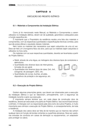 180
Manual de Instalações Elétricas Residenciais
CAPÍTULO 6
EXECUÇÃO DO PROJETO ELÉTRICO
6.1 – Materiais e Componentes da Instalação Elétrica
Como já foi mencionado neste Manual, os Materiais e Componentes a serem
utilizados na instalação elétrica, devem ser de qualidade, garantidos e adequados para
a função específica etc.
É importante que o Proprietário da residência receba uma lista dos materiais e
componentes, com as respectivas quantidades e especificações técnicas corretas, para
que ele possa efetuar a aquisição desses materiais.
Nem todos os materiais são necessários que sejam adquiridos de uma só vez.
Deve ser feito um cronograma físico da obra, para que os materiais sejam adquiridos e
utilizados na hora certa.
Os materiais com as suas respectivas quantidades, deverão ser levantadas a partir
do Projeto Elétrico:
• Medir, através de uma régua, as metragens dos diversos tipos de condutores e
eletrodutos;
• Quantidades dos diversos tipos de interruptores,
tomadas de uso geral;
• Quantidades dos diversos tipos de caixa: 2x4, 4x4,
octogonal, de passagem, QDC, etc;
• Quantidades de curvas, buchas, arruelas,
dispositivos de proteção e de segurança, etc.
6.2 – Execução do Projeto Elétrico
Existem algumas prescrições gerais, que devem ser observadas para a execução
da instalação elétrica e que se relacionam, principalmente, com a segurança da
instalação durante e após sua execução.
É importante sempre lembrar que, em cada etapa de construção obra da
residência, deverá ser executada uma parte do Projeto Elétrico. Isso economizará tempo
e dinheiro. A interação com os responsáveis pela obra civil e de outros Projetos, é muito
importante para otimizar a execução do Projeto Elétrico, e conseqüentemente, de toda
a residência.
A instalação dos cabos deve ser feita de tal maneira que os mesmos não sofram
qualquer dano em função de bordas cortantes ou superfícies abrasivas. Deve ser usado,
nas entradas de condutos em caixas de derivação ou equipamentos, um adaptador
para proteger os cabos.
 