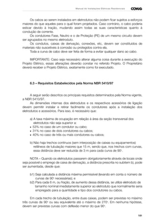 181
Manual de Instalações Elétricas Residenciais
Os cabos ao serem instalados em eletrodutos não podem ficar sujeitos a esforços
maiores do que aqueles para o qual foram projetados. Caso contrário, o cabo poderia
esticar devido à tração, mudando assim todas as suas características quanto à
condução de corrente.
Os condutores Fase, Neutro e o de Proteção (PE) de um mesmo circuito devem
ser agrupados no mesmo eletroduto.
Os condutos, caixas de derivação, conexões, etc, devem ser constituídos de
materiais não suscetíveis à corrosão ou protegidos contra ela.
Toda a curva de cabo deve ser feita de forma a evitar qualquer dano ao cabo.
IMPORTANTE: Caso seja necessário alterar alguma coisa durante a execução do
Projeto Elétrico, essas alterações deverão constar no referido Projeto. O Proprietário
deverá receber o Projeto Elétrico, exatamente como foi executado.
6.3 – Requisitos Estabelecidos pela Norma NBR 5410/97
A seguir serão descritos os principais requisitos determinados pela Norma vigente,
a NBR 5410/97.
As dimensões internas dos eletrodutos e os respectivos acessórios de ligação
devem permitir instalar e retirar facilmente os condutores após a instalação dos
eletrodutos e acessórios. Para isso, é necessário que:
a) A taxa máxima de ocupação em relação à área da seção transversal dos
eletrodutos não seja superior a:
• 53% no caso de um condutor ou cabo;
• 31% no caso de dois condutores ou cabos;
• 40% no caso de três ou mais condutores ou cabos;
b) Não haja trechos contínuos (sem interposição de caixas ou equipamentos)
retilíneos de tubulação maiores que 15 m, sendo que, nos trechos com curvas,
essa distância deve ser reduzida de 3 m para cada curva de 90o
.
NOTA – Quando os eletrodutos passarem obrigatoriamente através de locais onde
seja possível o emprego de caixa de derivação, a distância prescrita no subitem b), pode
ser aumentada, desde que:
b1) Seja calculada a distância máxima permissível (levando em conta o número de
curvas de 90o
necessárias); e
b2) Para cada 6 m, ou fração, de aumento dessa distância, se utilize eletroduto de
tamanho nominal imediatamente superior ao eletroduto que normalmente seria
empregado para a quantidade e tipo dos condutores ou cabos.
Em cada trecho de tubulação, entre duas caixas, podem ser previstas no máximo
três curvas de 90o
ou seu equivalente até o máximo de 270o
. Em nenhuma hipótese,
devem ser previstas curvas com deflexão menor do que 90o
.
 