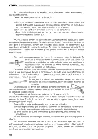 182
Manual de Instalações Elétricas Residenciais
As curvas feitas diretamente nos eletrodutos, não devem reduzir efetivamente o
seu diâmetro interno.
Devem ser empregadas caixas de derivação:
a) Em todos os pontos de entrada e saída de condutores da tubulação, exceto nos
pontos de transição ou passagem de linhas abertas para linhas em eletrodutos,
os quais, nestes casos, devem ser arrematados com buchas;
b) Em todos os pontos de emendas ou derivação de condutores;
c) Para dividir a tubulação em trechos de comprimentos não maiores que os
especificados neste subitem 6.3.
NOTA: As caixas devem ser colocadas em lugares facilmente acessíveis e serem
providas de tampas apropriadas. As caixas que contiverem interruptores, tomadas de
uso geral e congêneres, devem ser fechadas pelas placas de acabamento que
completam a instalação desses dispositivos. As caixas de saída para alimentação de
equipamentos, podem ser fechadas pelas placas destinadas à fixação desses
equipamentos.
Os condutores devem ser com trechos contínuos entre as caixas de derivação. As
emendas e conexões devem ficar colocadas dentro das caixas. Os
condutores emendados ou cuja isolação tenha sido danificada e
recomposta com fita isolante ou outro material apropriado, não
devem ser enfiados em eletrodutos.
Os eletrodutos embutidos em concreto armado, devem ser colocados de modo a
evitar a sua deformação durante a concretagem, devendo ainda serem fechadas as
caixas e as bocas dos eletrodutos com peças apropriadas, para impedir a entrada de
argamassa ou nata de concreto.
As junções dos eletrodutos embutidos, devem ser efetuadas
com auxílio de acessórios estanques em relação aos materiais de
construção.
Os eletrodutos só devem ser cortados perpendicularmente ao
seu eixo. Devem ser retiradas todas as rebarbas que possam danificar
as isolações dos condutores.
Os condutores só deverão ser enfiados depois que a rede de
eletrodutos estiver toda concluída, assim como todos os serviços de construção que os
possam danificar. A enfiação também, só deve ser iniciada, após a tubulação e caixas
de derivação serem limpas.
Para facilitar a enfiação dos condutores, podem ser utilizados:
a) Guias de puxamento que, entretanto, só devem ser introduzidas no momento
da enfiação dos condutores e não durante a execução das tubulações;
b) Talco, parafina ou outros lubrificantes que não prejudiquem a isolação dos
condutores.
Só são admitidos em instalação aparente, os eletrodutos que não propaguem a
chama.
Em instalação embutida, só são admitidos os eletrodutos que suportem os
esforços de deformação característicos do tipo de construção utilizado. Na instalação
embutida, os eletrodutos que possam propagar a chama, devem ser totalmente
envolvidos por materiais incombustíveis.
 