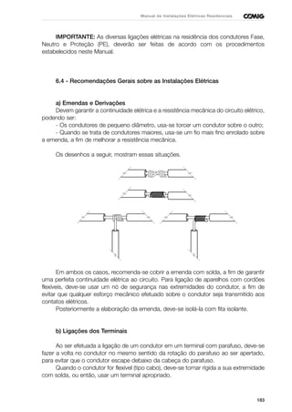 183
Manual de Instalações Elétricas Residenciais
IMPORTANTE: As diversas ligações elétricas na residência dos condutores Fase,
Neutro e Proteção (PE), deverão ser feitas de acordo com os procedimentos
estabelecidos neste Manual.
6.4 - Recomendações Gerais sobre as Instalações Elétricas
a) Emendas e Derivações
Devem garantir a continuidade elétrica e a resistência mecânica do circuito elétrico,
podendo ser:
- Os condutores de pequeno diâmetro, usa-se torcer um condutor sobre o outro;
- Quando se trata de condutores maiores, usa-se um fio mais fino enrolado sobre
a emenda, a fim de melhorar a resistência mecânica.
Os desenhos a seguir, mostram essas situações.
Em ambos os casos, recomenda-se cobrir a emenda com solda, a fim de garantir
uma perfeita continuidade elétrica ao circuito. Para ligação de aparelhos com cordões
flexíveis, deve-se usar um nó de segurança nas extremidades do condutor, a fim de
evitar que qualquer esforço mecânico efetuado sobre o condutor seja transmitido aos
contatos elétricos.
Posteriormente a elaboração da emenda, deve-se isolá-la com fita isolante.
b) Ligações dos Terminais
Ao ser efetuada a ligação de um condutor em um terminal com parafuso, deve-se
fazer a volta no condutor no mesmo sentido da rotação do parafuso ao ser apertado,
para evitar que o condutor escape debaixo da cabeça do parafuso.
Quando o condutor for flexível (tipo cabo), deve-se tornar rígida a sua extremidade
com solda, ou então, usar um terminal apropriado.
 