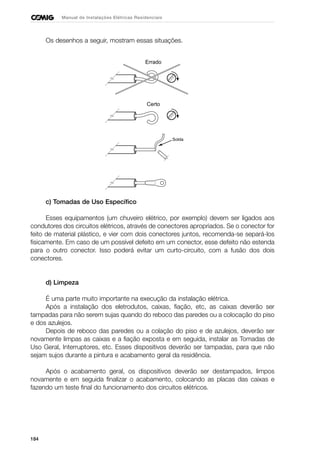 184
Manual de Instalações Elétricas Residenciais
Os desenhos a seguir, mostram essas situações.
c) Tomadas de Uso Específico
Esses equipamentos (um chuveiro elétrico, por exemplo) devem ser ligados aos
condutores dos circuitos elétricos, através de conectores apropriados. Se o conector for
feito de material plástico, e vier com dois conectores juntos, recomenda-se separá-los
fisicamente. Em caso de um possível defeito em um conector, esse defeito não estenda
para o outro conector. Isso poderá evitar um curto-circuito, com a fusão dos dois
conectores.
d) Limpeza
É uma parte muito importante na execução da instalação elétrica.
Após a instalação dos eletrodutos, caixas, fiação, etc, as caixas deverão ser
tampadas para não serem sujas quando do reboco das paredes ou a colocação do piso
e dos azulejos.
Depois de reboco das paredes ou a colação do piso e de azulejos, deverão ser
novamente limpas as caixas e a fiação exposta e em seguida, instalar as Tomadas de
Uso Geral, Interruptores, etc. Esses dispositivos deverão ser tampadas, para que não
sejam sujos durante a pintura e acabamento geral da residência.
Após o acabamento geral, os dispositivos deverão ser destampados, limpos
novamente e em seguida finalizar o acabamento, colocando as placas das caixas e
fazendo um teste final do funcionamento dos circuitos elétricos.
Errado
Certo
Solda
 